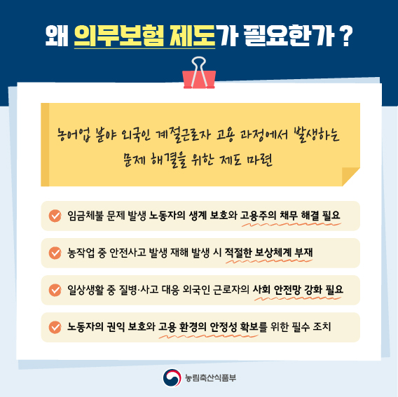 왜 의무보험 제도가 필요한가 ?  농어업 분야 외국인 계절근로자 고용 과정에서 발생하는 문제 해결을 위한 제도 마련  임금체불 문제 발생 노동자의 생계 보호와 고용주의 채무 해결 필요  농작업 중 안전사고 발생 재해 발생 시 적절한 보상체계 부재  일상생활 중 질병·사고 대응 외국인 근로자의 사회 안전망 강화 필요  노동자의 권익 보호와 고용 환경의 안정성 확보를 위한 필수 조치  농림축산식품부