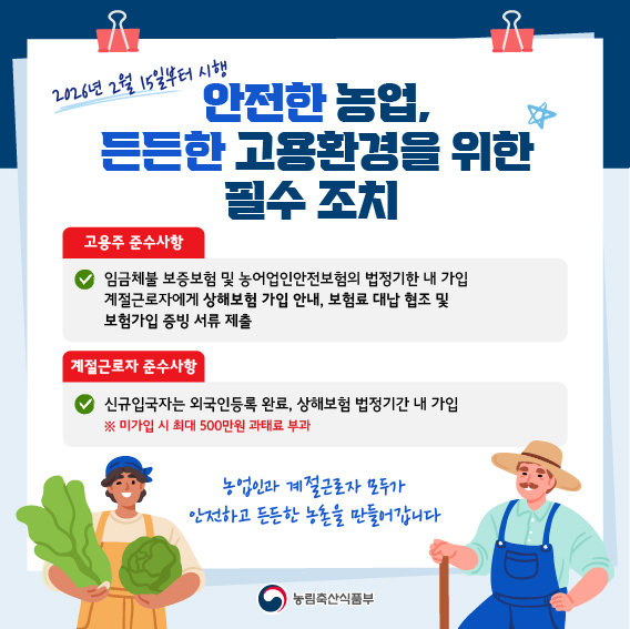2026년 2월 15일부터 시행  안전한 농업, 든든한 고용환경을 위한 필수 조치  고용주 준수사항  임금체불 보증보험 및 농어업인안전보험의 법정기한 내 가입  계절근로자에게 상해보험 가입 안내, 보험료 대납 협조 및 보험가입 증빙 서류 제출  계절근로자 준수사항  신규입국자는 외국인등록 완료, 상해보험 법정기한 내 가입  ※ 미가입 시 최대 500만원 과태료 부과  농업인과 계절근로자 모두가 안전하고 든든한 농촌을 만들어갑니다  농림축산식품부