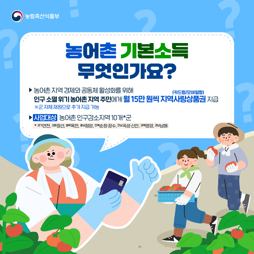 농림축산식품부 농어촌 기본소득 무엇인가요? ▶ 농어촌 지역 경제와 공동체 활성화를 위해 인구 소멸 위기 농어촌 지역 주민에게 월 15만 원씩 지역사랑상품권(카드형/모바일형) 지급 ▶ [사업대상] 농어촌 인구감소지역 10개*군  * 경기연천, 강원정선, 충북옥천, 충남청양, 전북순창·장수, 전남곡성·신안, 경북영양, 경남남해
