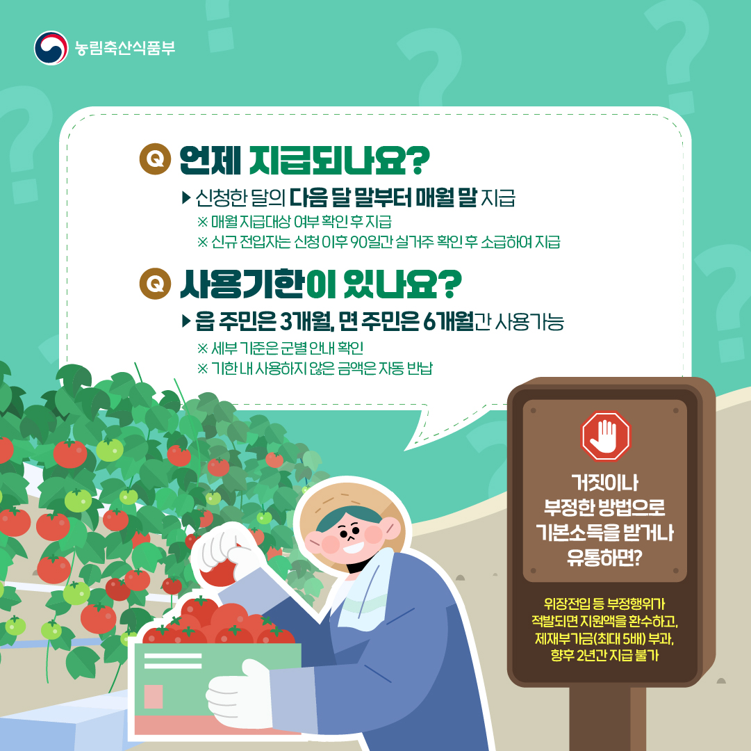 농림축산식품부 Q. 언제 지급되나요? ▶ 신청한 달의 다음 달 말부터 매월 말 지급 ※ 매월 지급대상 여부 확인 후 지급 ※ 신규 전입자는 신청 이후 90일간 실거주 확인 후 소급하여 지급 Q. 사용기한이 있나요? ▶ 읍 주민은 3개월, 면 주민은 6개월간 사용가능 ※ 세부 기준은 군별 안내 확인 ※ 기한 내 사용하지 않은 금액은 자동 반납  거짓이나 부정한 방법으로 기본소득을 받거나 유통하면? 위장전입 등 부정행위가 적발되면 지원액을 환수하고, 제재부가금(최대5배) 부과, 향후 2년간 지급 불가