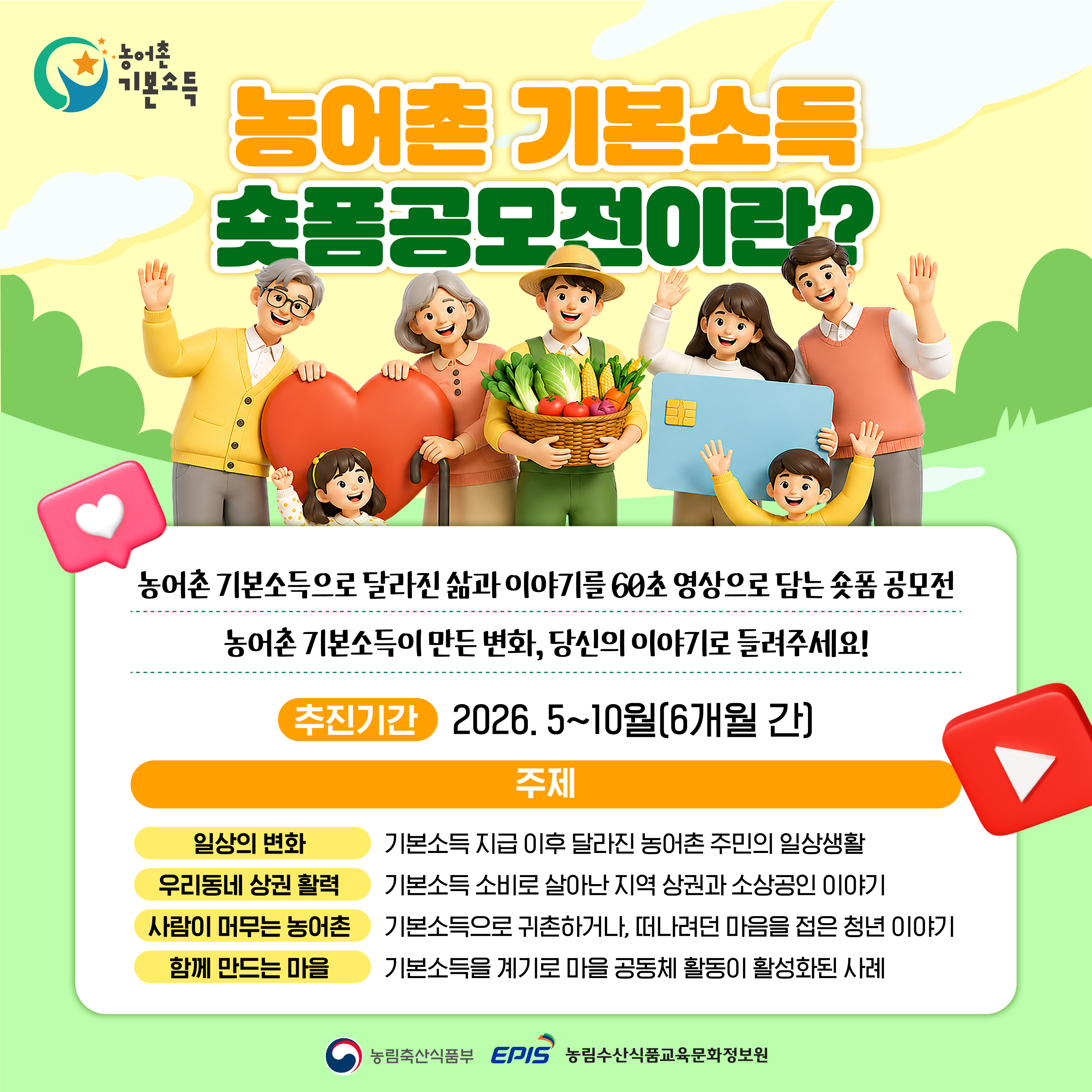 농어촌 기본소득 숏폼공모전이란?  농어촌 기본소득으로 달라진 삶과 이야기를 60초 영상으로 담는 숏폼 공모전  농어촌 기본소득이 만든 변화, 당신의 이야기로 들려주세요!  추진기간 2026. 5~10월(6개월 간)  주제  일상의 변화 기본소득 지급 이후 달라진 농어촌 주민의 일상생활  우리동네 상권 활력 기본소득 소비로 살아난 지역 상권과 소상공인 이야기  사람이 머무는 농어촌 기본소득으로 귀촌하거나, 떠나려던 마음을 젊은 청년 이야기  함께 만드는 마을 기본소득을 계기로 마을 공동체 활동이 활성화된 사례