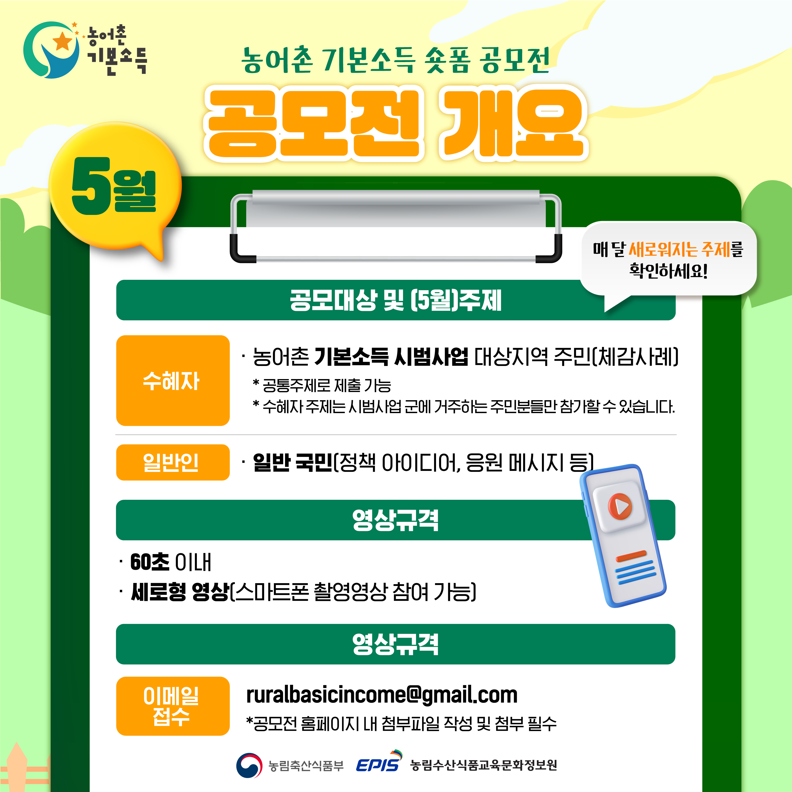 농어촌 기본소득 숏폼 공모전 공모전 개요  5월  공모대상 및 (5월)주제  수혜자 -농어촌 기본소득 시범사업 대상지역 주민(체감 사례)  *공통주제로 제출 가능 *수혜자 주제는 시범사업 군에 거주하는 주민분들만 참가할 수 있습니다.  일반인 -일반 국민(정책 아이디어, 응원 메시지 등)  매 달 새로워지는 주제를 확인하세요!  영상규격 60초 이내 세로형 영상(스마트폰 촬영영상 참여 가능)  이메일 접수 ruralbasicincome@gmail.com  *공모전 홈페이지 내 첨부파일 작성 및 첨부 필수