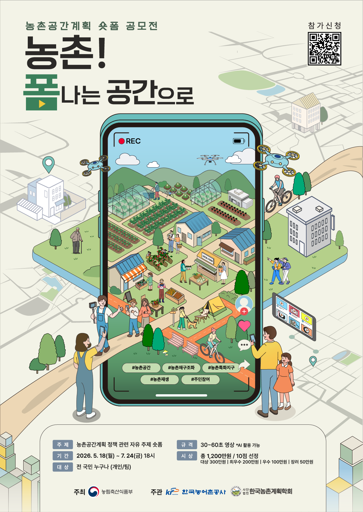  농촌공간계획 숏폼 공모전  농촌! 폼나는 공간으로  #농촌공간 #농촌재구조화 #농촌특화지구 #농촌재생 #주민참여  주제 농촌공간계획 정책 관련 자유 주제 숏폼  기간 2026. 5. 18(월) - 7. 24(금) 18시  대상 전 국민 누구나 (개인/팀)  규격 30~60초 영상 *AI 활용 가능  시상 총 1,200만원 / 10점 선정  대상 300만원 최우수 200만원 우수 100만원 장려 50만원  주최 농림축산식품부  주관 한국농어촌공사 사단법인 한국농촌계획학회