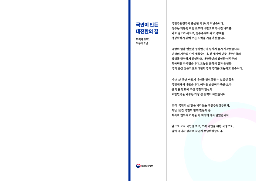 국민이 만든 대전환의 길  회복과 도약, 모두의 1년  국민주권정부가 출범한 지 1년이 지났습니다. 정부는 대통령 취임 초부터 내란으로 무너진 나라를 바로 일으켜 세우고, 민주주의와 외교, 경제를 정상화하기 위해 모든 노력을 기울여 왔습니다.  다행히 멈출 뻔했던 성장엔진이 힘차게 돌기 시작했습니다. 민생의 기반도 다시 세웠습니다. 전 세계에 민주 대한민국의 복귀를 당당하게 선언하고, 대한국민의 강인한 민주주의 회복력을 과시했습니다. 드높은 문화의 힘과 유연한 국익 중심 실용외교로 대한민국의 국격을 드높이고 있습니다.  지난 1년 동안 빠르게 나라를 정상화할 수 있었던 힘은 국민에게서 나왔습니다. 어려운 순간마다 뜻을 모아 큰 힘을 발휘해 주신 국민의 헌신이 대한민국을 바꾸는 가장 큰 동력이 되었습니다.  오직 ‘국민의 삶’만을 바라보는 국민주권정부로서, 지난 1년간 국민과 함께 만들어 온 회복과 변화의 기록을 이 책자에 가득 담았습니다.  앞으로 오직 국민만 보고, 오직 국민을 위한 국정으로, 말이 아니라 성과로 국민께 보답하겠습니다.