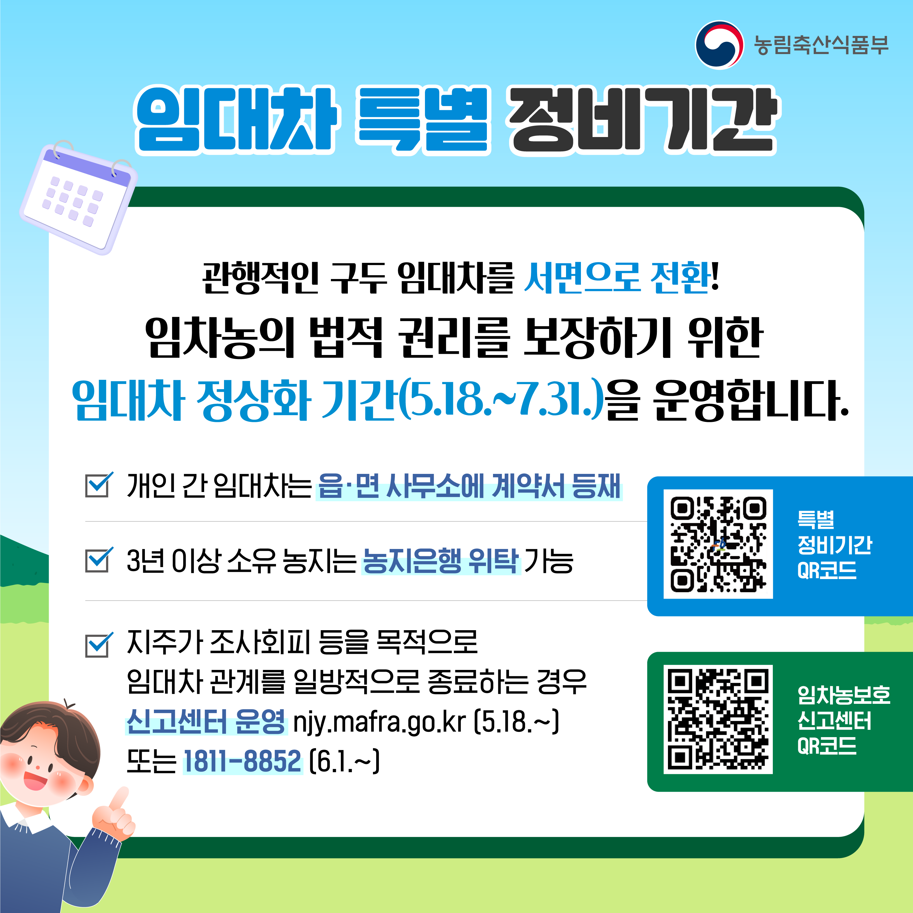 임대차 특별 정비기간  관행적인 구두 임대차를 서면 계약으로 전환! 임차농의 법적 권리를 보장하기 위한 임대차 정상화 기간을 5월 18일부터 7월 31일까지 운영합니다.  * 개인 간 임대차는 읍·면 사무소에 계약서 등재  * 3년 이상 소유 농지는 농지은행 위탁 가능  * 지주가 조사 회피 등을 목적으로 임대차 관계를 일방적으로 종료하는 경우  신고센터 운영 njy.mafra.go.kr(5월 18일 부터) 전화 1811-8852(6월 1일 부터)  특별 정비기간 QR코드 제공. 임차농 보호 신고센터 QR코드 제공.