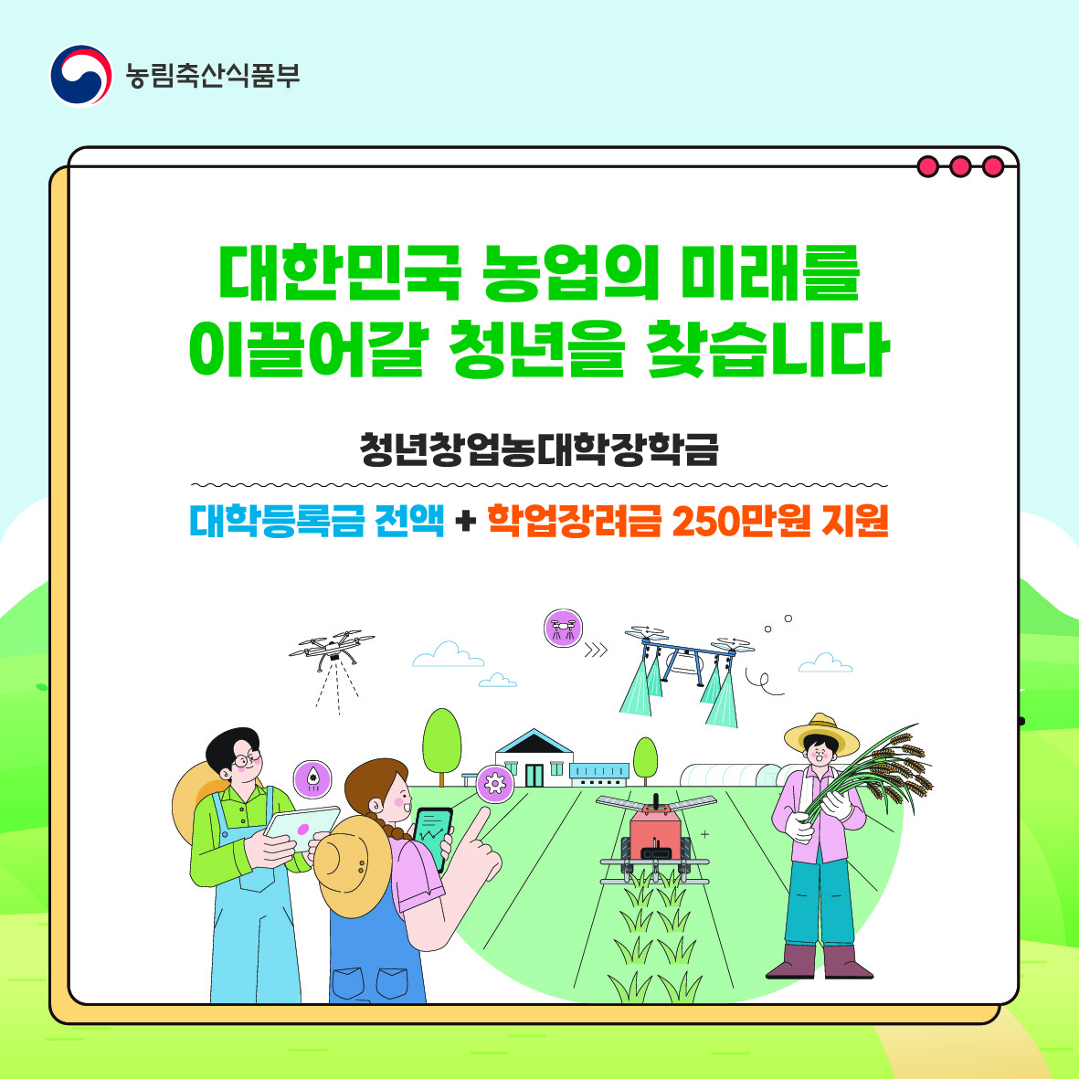 대한민국 농업의 미래를 이끌어갈 청년을 찾습니다.  청년창업농대학장학금. 대학등록금 전액+ 학업장려금 250만 원 지원.