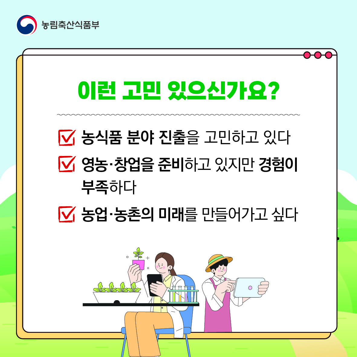 이런 고민 있으신가요?  농식품 분야 진출을 고민하고 있다. 영농·창업을 준비하고 있지만 경험이 부족하다. 농업·농촌의 미래를 만들어가고 싶다.