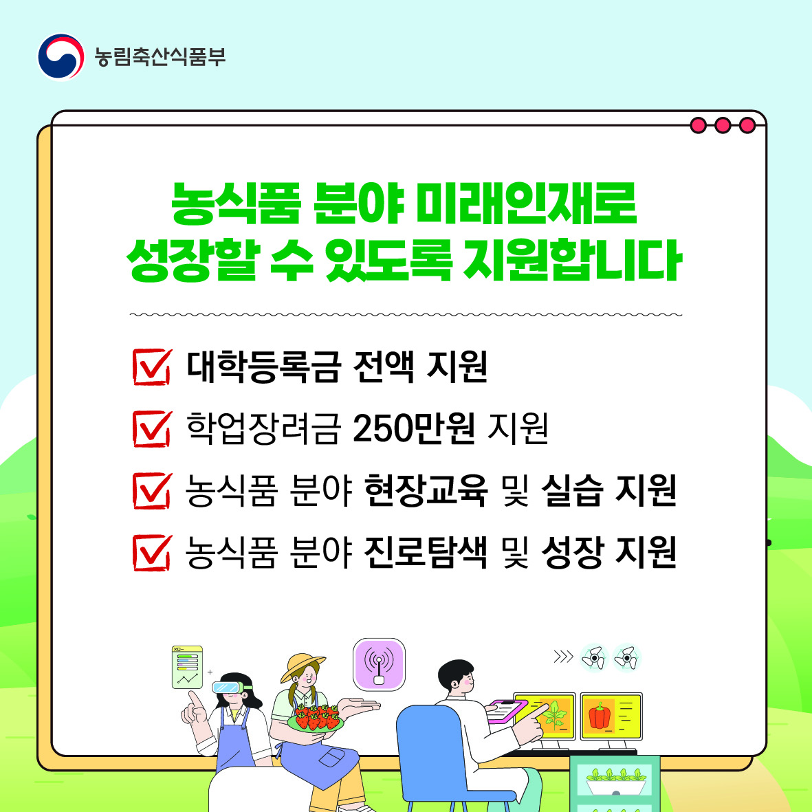 농식품 분야 미래인재로 성장할 수 있도록 지원합니다.  대학등록금 전액 지원. 학업장려금 250만 원 지원. 농식품 분야 현장교육 및 실습 지원. 농식품 분야 진로탐색 및 성장 지원.