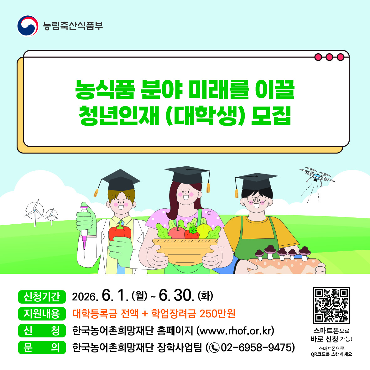 농식품 분야 미래를 이끌 청년인재(대학생) 모집.  신청기간 2026년 6월 1일 월요일부터 6월 30일 화요일까지.  지원내용 대학등록금 전액+학업장려금 250만 원 지원.  신청 한국농어촌희망재단 홈페이지(www.rhof.or.kr).  문의 한국농어촌희망재단 장학사업팀(전화 02-6958-9475)  스마트폰으로 바로 신청 가능. 스마트폰으로 QR코드를 스캔하세요.