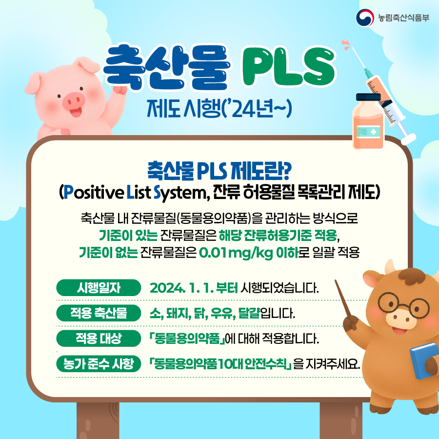 축산물 PLS 제도 시행('24년~)  축산물 PLS 제도란? (Positive List System, 잔류 허용물질 목록관리 제도)  축산물 내 잔류물질(동물용의약품)을 관리하는 방식으로 기준이 있는 잔류물질은 해당 잔류허용기준 적용, 기준이 없는 잔류물질은 0.01mg/kg 이하로 일괄 적용  시행일자 2024. 1. 1.부터 시행되었습니다.  적용 축산물 소, 돼지, 닭, 우유, 달걀입니다.  적용 대상 동물용의약품에 대해 적용합니다.  농가준수 사항 동물용의약품 10대 안전수칙을 지켜주세요.
