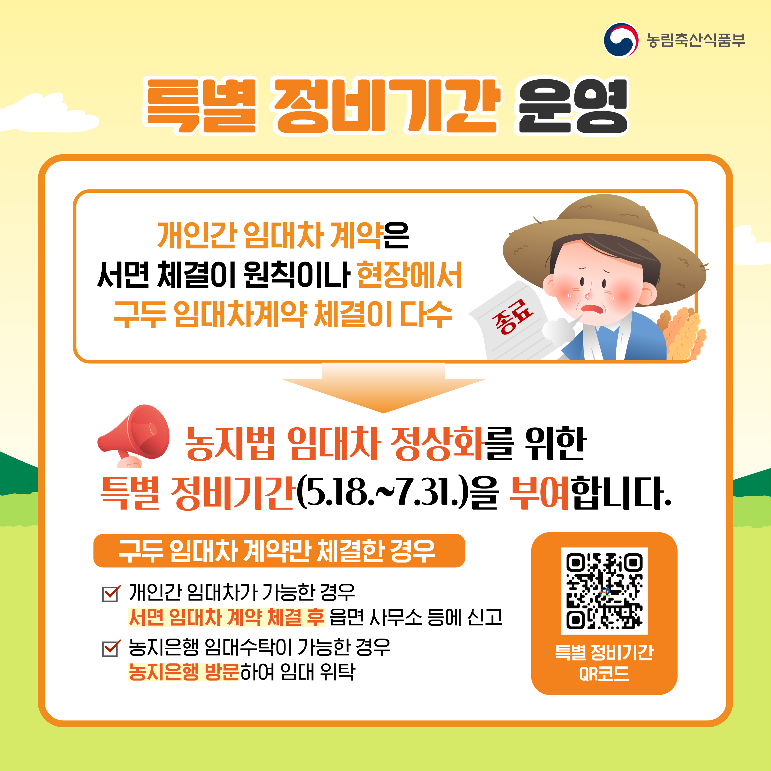 특별 정비기간 운영  개인간 임대차 계약은 서면 체결이 원칙이나 현장에서 구두 임대차계약 체결이 다수  농지법 임대차 정상화를 위한 특별 정비기간(5.18.~7.31.)을 부여합니다.  구두 임대차 계약만 체결한 경우  *개인간 임대차가 가능한 경우 서면 임대차 계약 체결 후 읍면 사무소 등에 신고  *농지은행 임대수탁이 가능한 경우 농지은행 방문하여 임대 위탁  특별 정비기간 QR코드