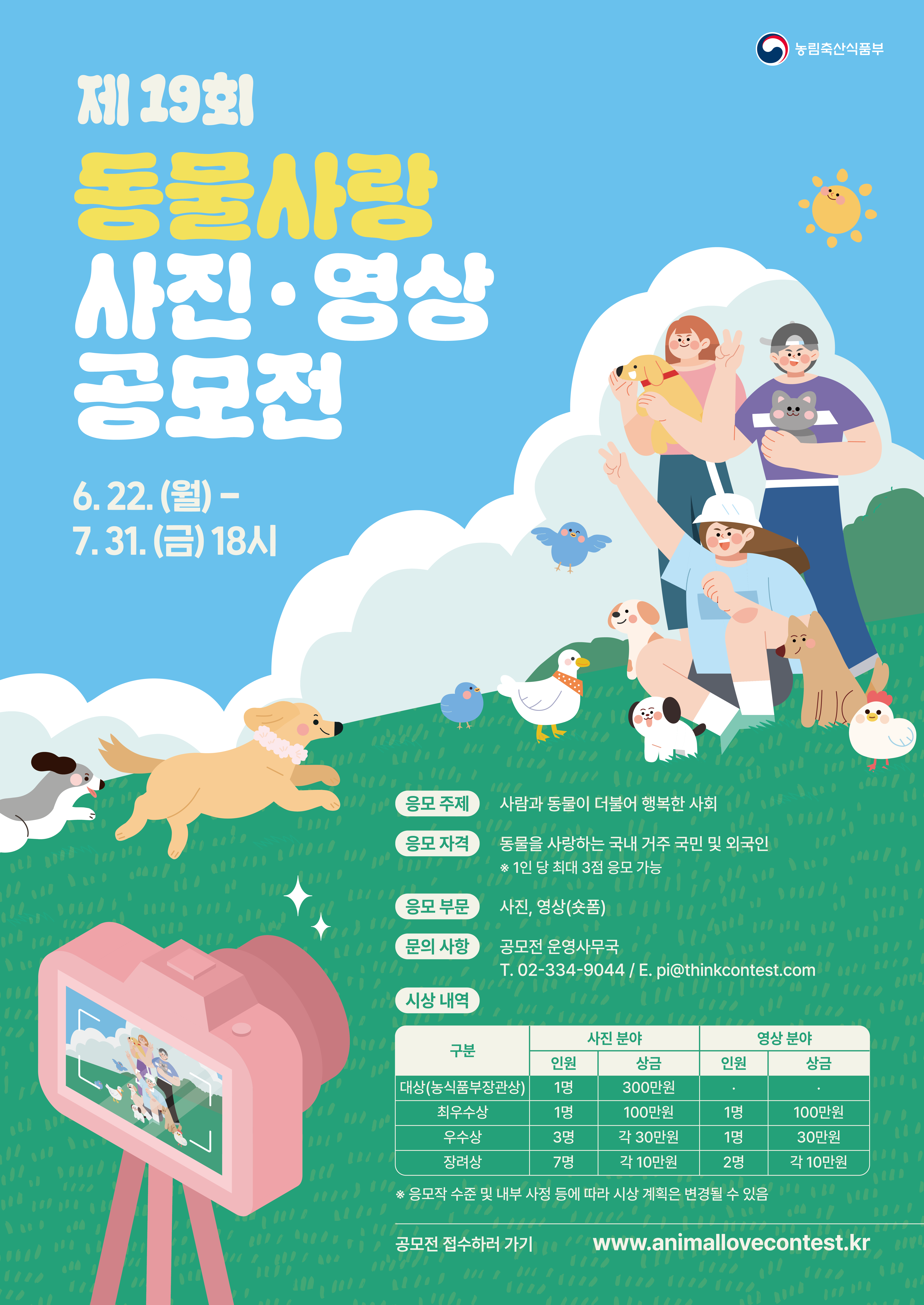 제 19회 동물사랑 사진·영상 공모전 6.22.(월) - 7.31.(금) 18시  (응모 주제) 사람과 동물이 더불어 행복한 사회 (응모 자격) 동물을 사랑하는 국내 거주 국민 및 외국인 * 1인당 최대 3점 응모 가능 (응모 부문) 사진, 영상(숏폼) (문의 사항) 공모전 운영사무국 T.02-334-9044 / E. pi@thinkcontest.com (시상 내역)  사진 분야 대상(농식품장관상) 인원 1명 상금 300만원 사진 분야 최우수상 인원 1명 상금 100만원  / 영상 분야 최우수상 인원 1명 상금 100만원  사진 분야 우수상 인원 3명 상금 각 30만원  / 영상 분야 우수상 인원 1명 상금 30만원  사진분야 장려상 인원 7명 상금 각 10만원  / 영상 분야 장려상 인원 2명 상금 각 10만원  * 응모작 수준 및 내부 사정 등에 따라 시상 계획은 변경될 수 있음  공모전 접수하러 가기 www.animallovecontest.kr