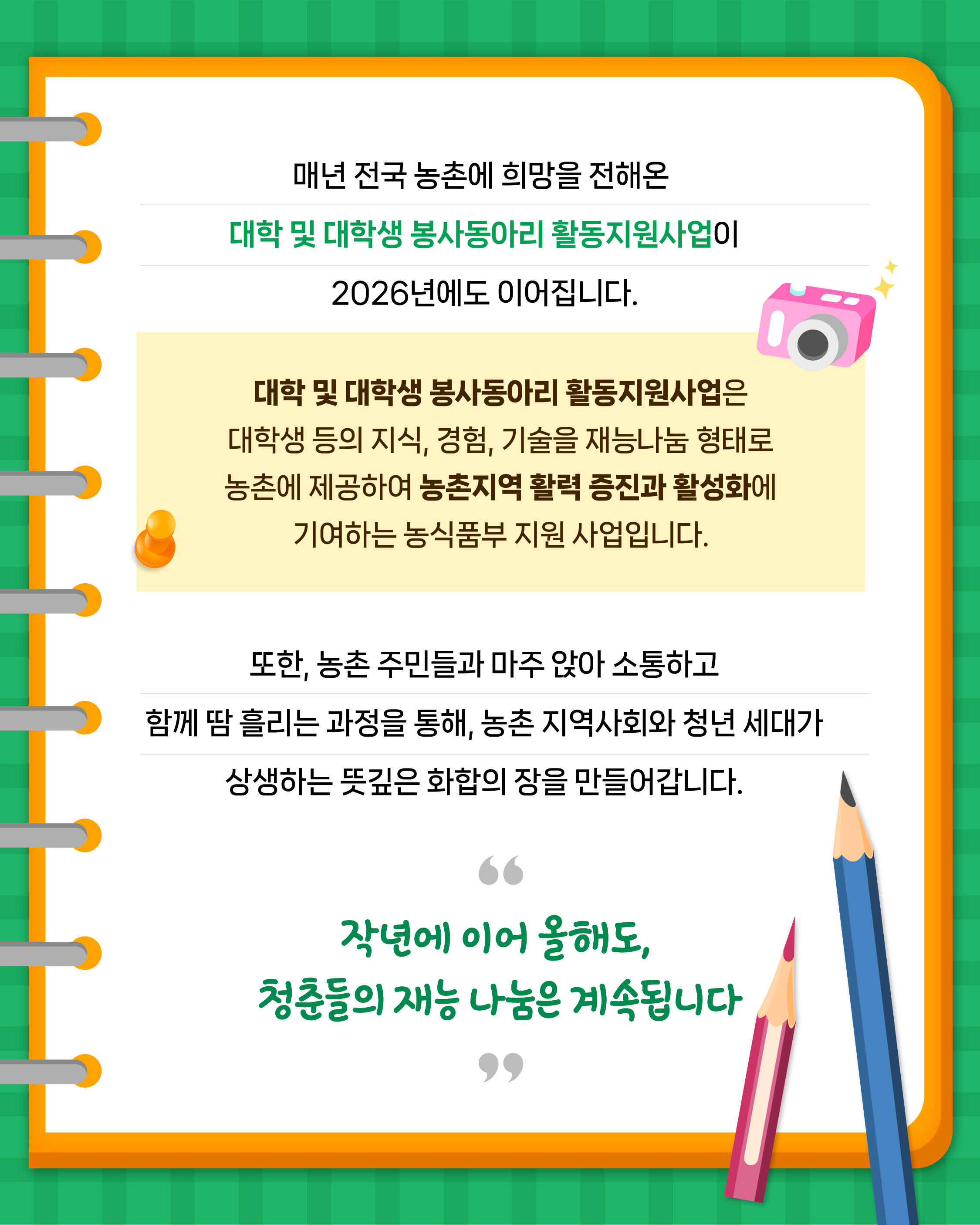 매년 전국 농촌에 희망을 전해온 대학 및 대학생 봉사동아리 활동지원사업이 2026년에도 이어집니다.  대학 및 대학생 봉사동아리 활동지원사업은 대학생 등의 지식, 경험, 기술을 재능나눔 형태로 농촌에 제공하여 농촌지역 활력 증진과 활성화에 기여하는 농식품부 지원 사업입니다.  또한, 농촌 주민들과 마주 앉아 소통하고 함께 땀 흘리는 과정을 통해, 농촌 지역사회와 청년 세대가 상생하는 뜻깊은 화합의 장을 만들어갑니다.  작년에 이어 올해도, 청춘들의 재능 나눔은 계속됩니다