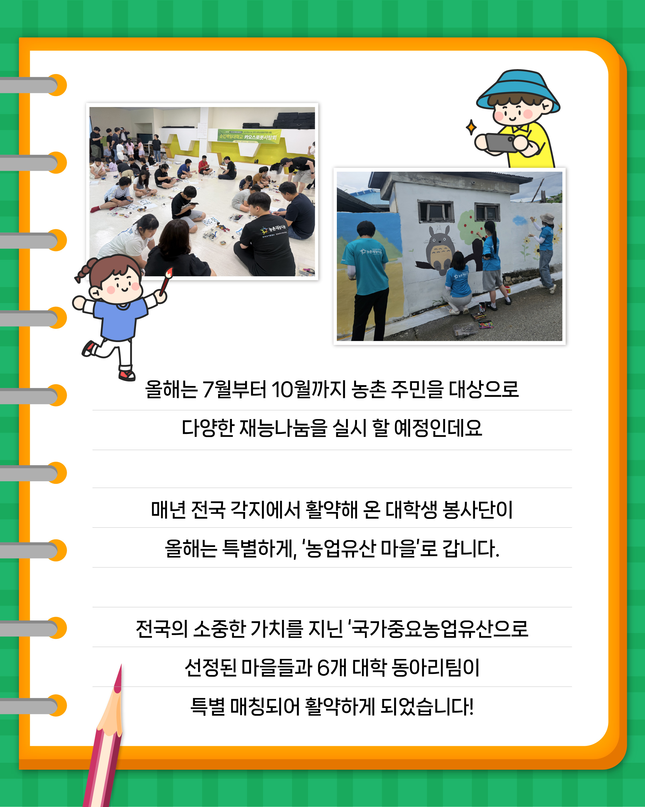 올해는 7월부터 10월까지 농촌 주민을 대상으로 다양한 재능나눔을 실시 할 예정인데요  매년 전국 각지에서 활약해 온 대학생 봉사단이 올해는 특별하게, '농업유산 마을'로 갑니다.  전국의 소중한 가치를 지닌 '국가중요농업유산'으로 선정된 마을들과 6개 대학 동아리팀이 특별 매칭되어 활약하게 되었습니다!