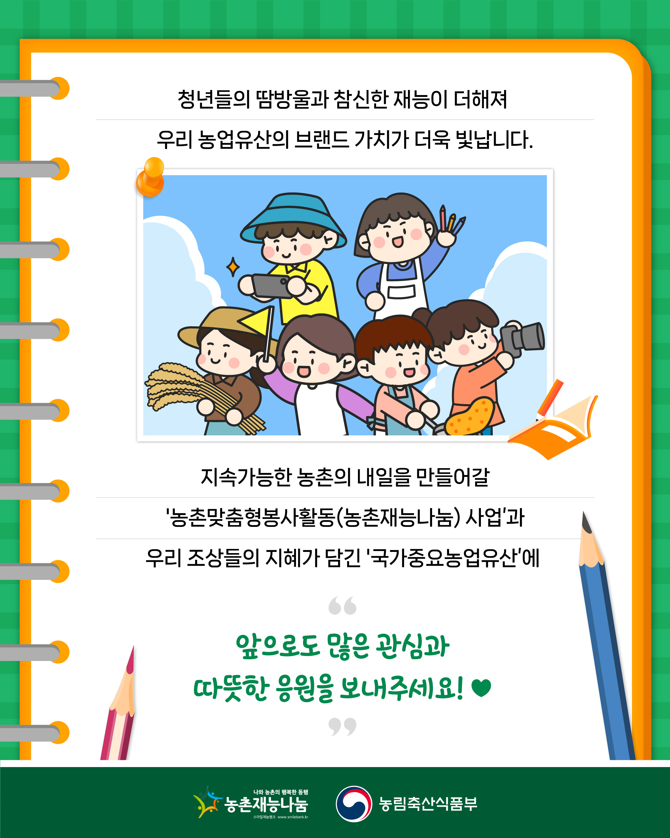 청년들의 땀방울과 참신한 재능이 더해져 우리 농업유산의 브랜드 가치가 더욱 빛납니다.  지속가능한 농촌의 내일을 만들어갈 '농촌맞춤형봉사활동(농촌재능나눔) 사업'과 우리 조상들의 지혜가 담긴 '국가중요농업유산'에  앞으로도 많은 관심과 따뜻한 응원을 보내주세요!  농촌재능나눔, 농림축산식품부