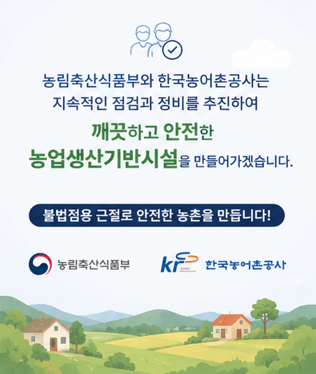 농림축산식품부와 한국농어촌공사는 지속적인 점검과 정비를 추진하여  깨끗하고 안전한 농업생산기반시설을 만들어가겠습니다.  불법점용 근절로 안전한 농촌을 만듭니다!  농림축산식품부  한국농어촌공사