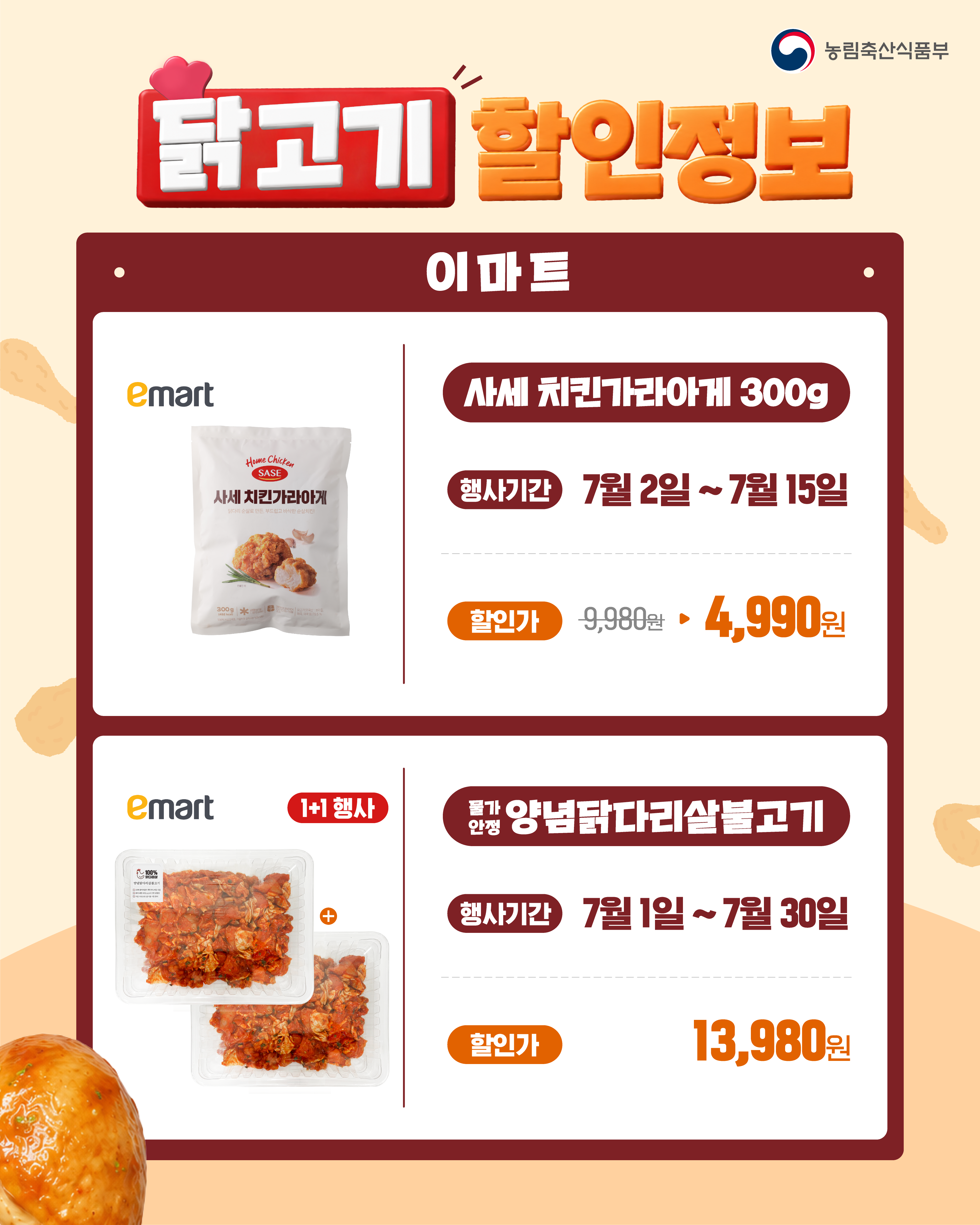 농림축산식품부  닭고기 할인정보  이마트 사세 치킨가라아게 300g 행사기간 : 7월 2일 ~ 7월 15일 할인가 : 9,980원 → 4,990원  물가안정 양념닭다리살불고기(1+1 행사) 행사기간 : 7월 1일 ~ 7월 30일 할인가 : 13,980원