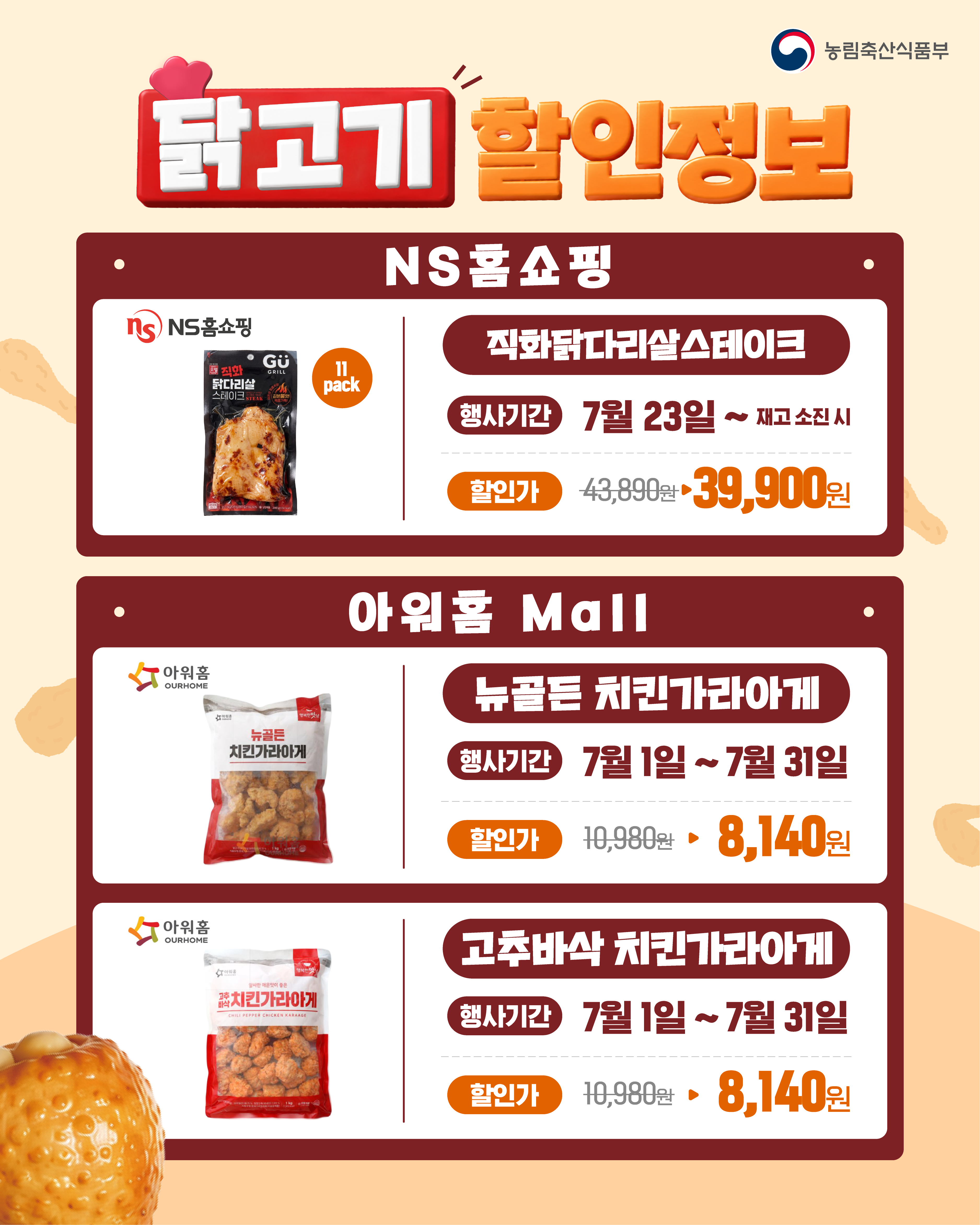 농림축산식품부  닭고기 할인정보  NS홈쇼핑 직화닭다리살스테이크 11 pack 행사기간 : 7월 23일 ~ 재고소진 시 할인가 : 43,890원 → 39,900원  아워홈 Mall 뉴골든 치킨가라아게 행사기간 : 7월 1일 ~ 7월 31일 할인가 : 10,980원 → 8,140원  고추바삭 치킨가라아게 행사기간 : 7월 1일 ~ 7월 31일 할인가 : 10,980원 → 8,140원