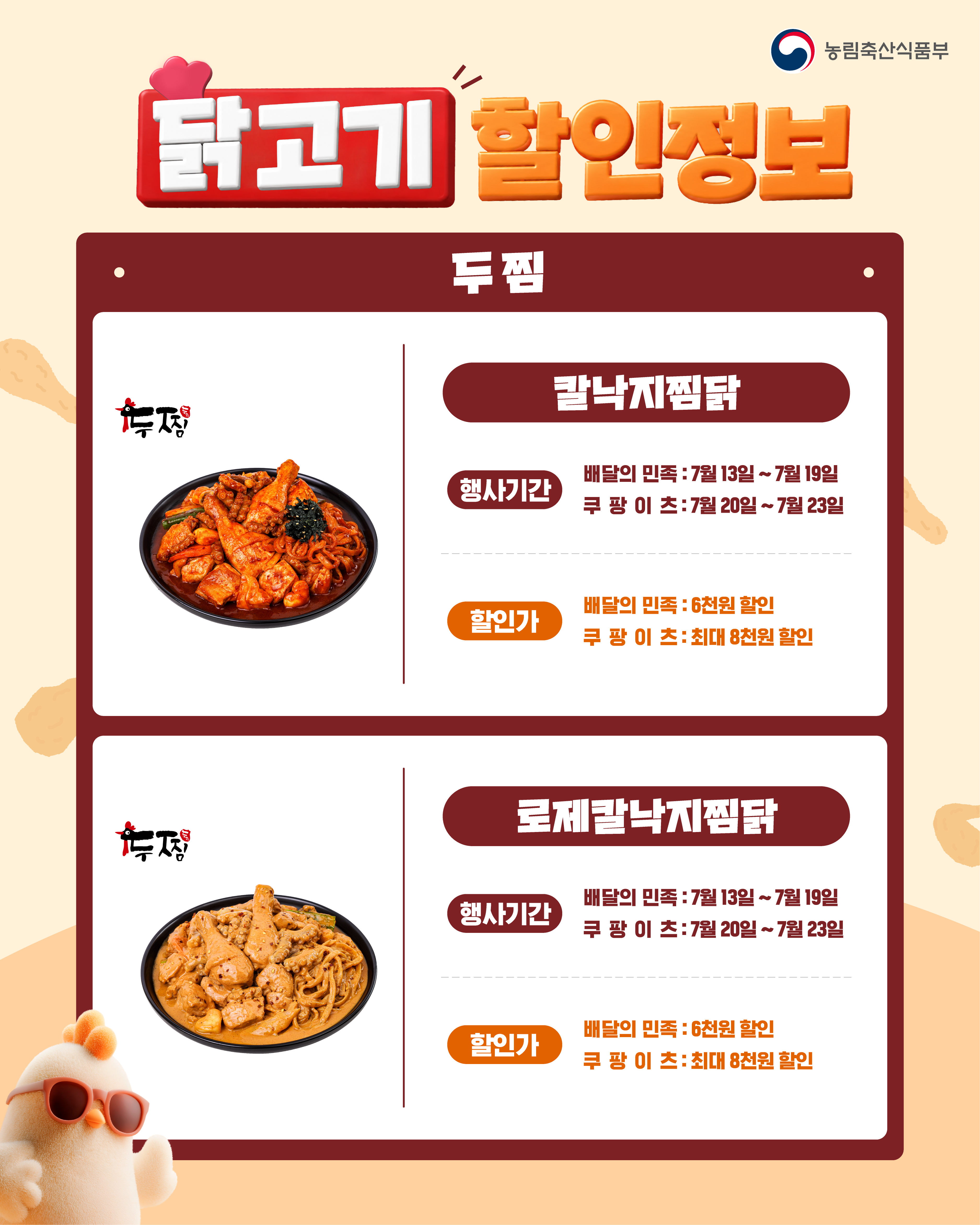 농림축산식품부  닭고기 할인정보  두찜 칼낙지찜닭 행사기간 배달의민족 : 7월 13일 ~ 7월 19일 쿠팡이츠 : 7월 20일 ~ 7월 23일 할인가 배달의민족 : 6천원 할인 쿠팡이츠 : 최대 8천원 할인  로제칼낙지찜닭 행사기간 배달의민족 : 7월 13일 ~ 7월 19일 쿠팡이츠 : 7월 20일 ~ 7월 23일 할인가 배달의민족 : 6천원 할인 쿠팡이츠 : 최대 8천원 할인