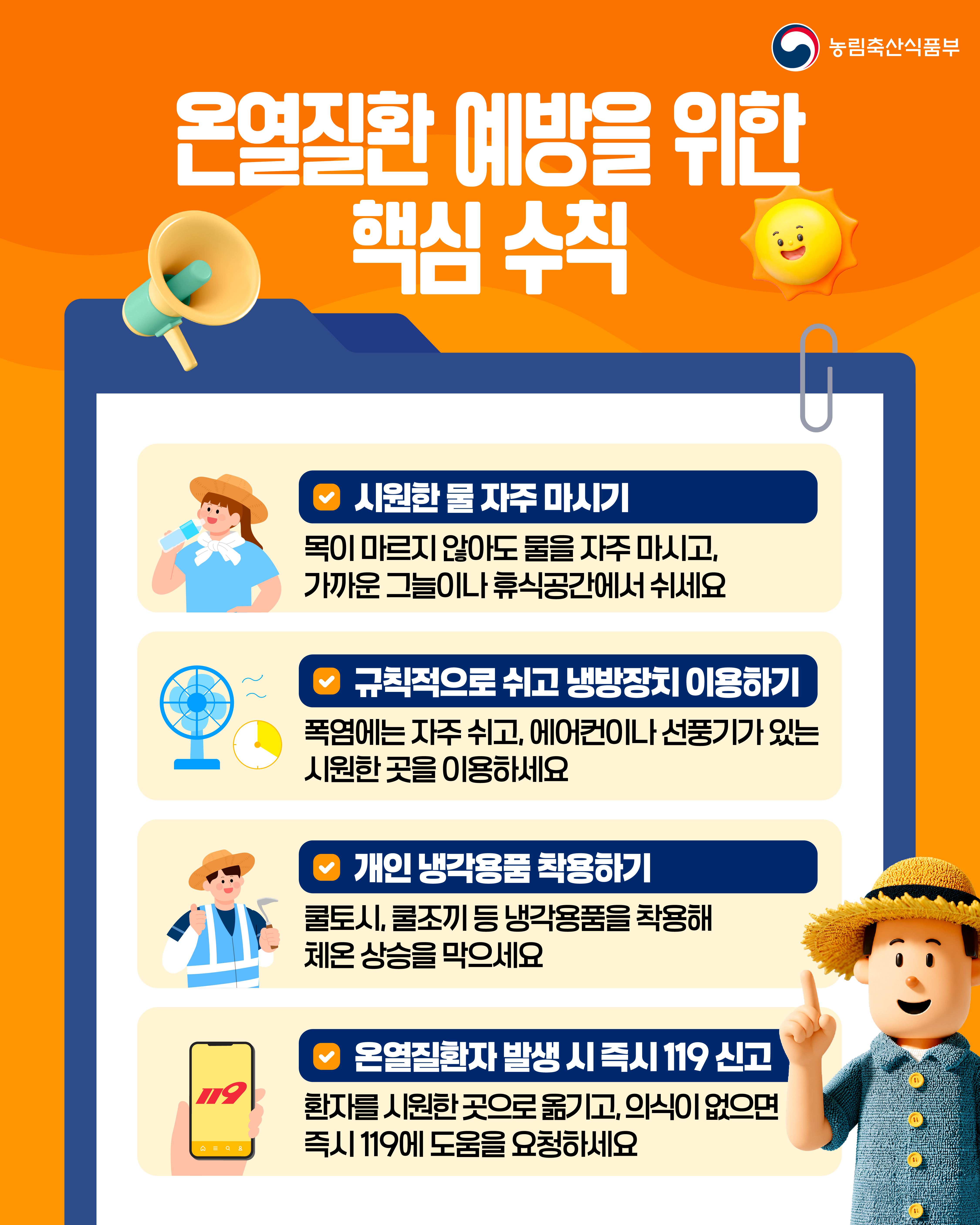 농림축산식품부  온열질환 예방을 위한 핵심 수칙  시원한 물 자주 마시기 목이 마르지 않아도 물을 자주 마시고, 가까운 그늘이나 휴식공간에서 쉬세요  규칙적으로 쉬고 냉방장치 이용하기 폭염에는 자주 쉬고, 에어컨이나 선풍기가 있는 시원한 곳을 이용하세요  개인 냉각용품 착용하기 쿨토시, 쿨조끼 등 냉각용품을 착용해 체온 상승을 막으세요  온열질환자 발생 시 즉시 119 신고 환자를 시원한 곳으로 옮기고, 의식이 없으면 즉시 119에 도움을 요청하세요