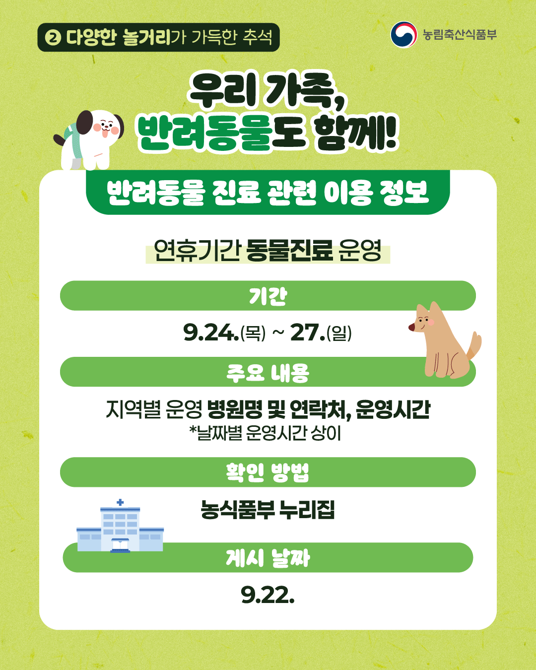 농림축산식품부) 2. 다양한 놀거리가 가득한 추석 우리 가족, 반려동물도 함께! 반려동물 진료 관련 이용 정보  연휴기간 동물진료 운영 (기간)9.24.(목)~27.(일) (주요내용) 지역별 운영 병원명 및 연락처, 운영시간 *날짜별 운영시간 상이 (확인 방법) 농식품부 누리집 (게시 날짜) 9.22.