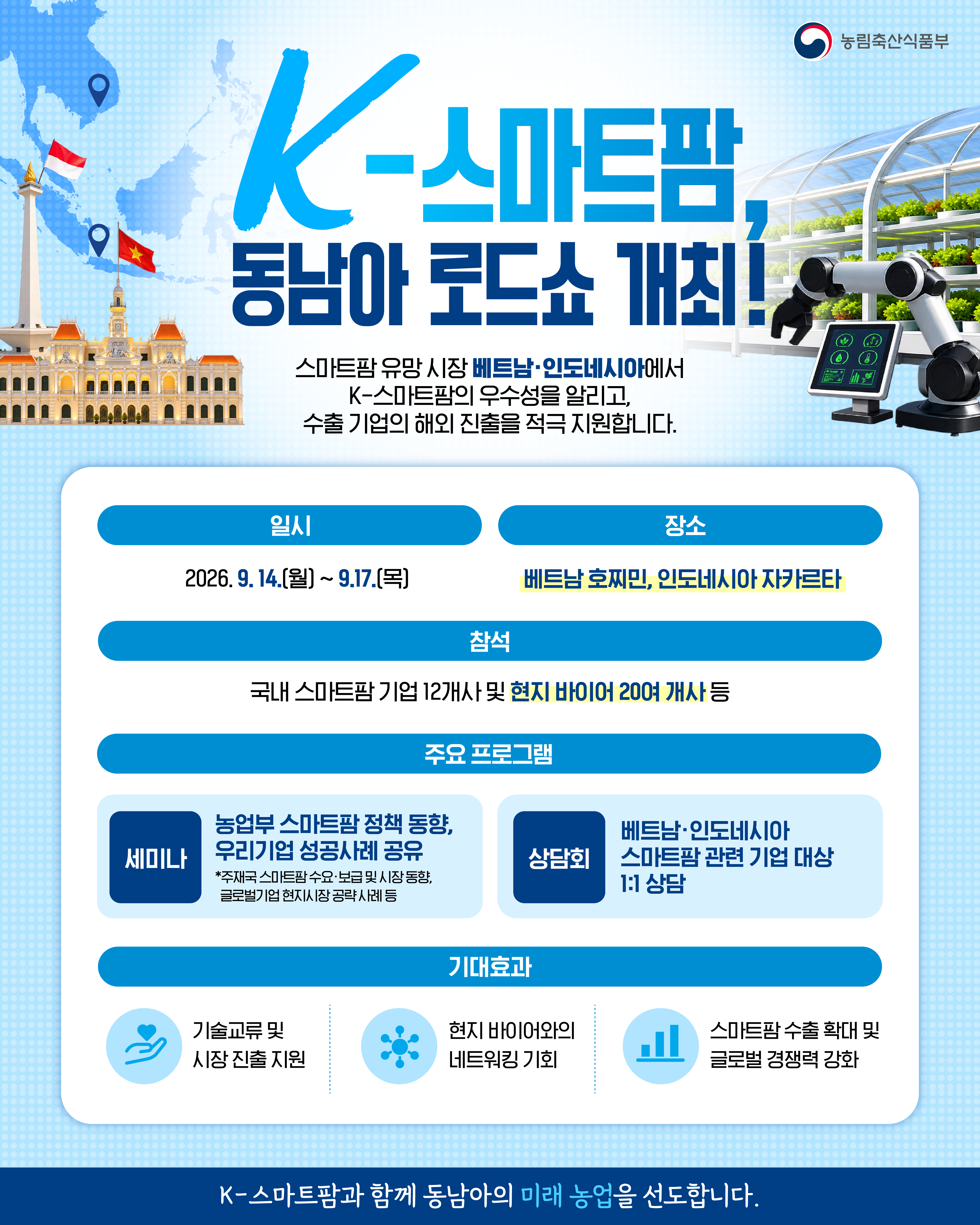 농림축산식품부  K-스마트팜, 동남아 로드쇼 개최!  스마트팜 유망 시장 베트남·인도네시아에서 K-스마트팜의 우수성을 알리고, 수출 기업의 해외 진출을 적극 지원합니다.  일시 2026. 9. 14.(월) ~ 9.17.(목)  장소 베트남 호찌민, 인도네시아 자카르타  참석 국내 스마트팜 기업 12개사 및 현지 바이어 200여 개사 등  주요 프로그램  세미나 농업부 스마트팜 정책 동향, 우리기업 성공사례 공유 *주재국 스마트팜 수요·보급 및 시장 동향, 글로벌기업 현지시장 공략사례 등  상담회 베트남·인도네시아 스마트팜 관련 기업 대상 1:1 상담  기대효과  기술교류 및 시장 진출 지원  현지 바이어와의 네트워킹 기회  스마트팜 수출 확대 및 글로벌 경쟁력 강화  K-스마트팜과 함께 동남아의 미래 농업을 선도합니다.