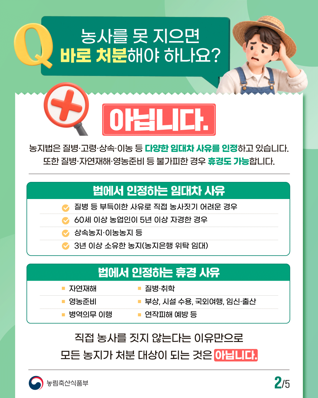 농사를 못 지으면 바로 처분해야 하나요?  아닙니다.  농지법은 질병·고령·상속·이농 등 다양한 임대차 사유를 인정하고 있습니다. 또한 질병·자연재해·영농준비 등 불가피한 경우 휴경도 가능합니다.  법에서 인정하는 임대차 사유  · 질병 등 부득이한 사유로 직접 농사짓기 어려운 경우 · 60세 이상 농업인이 5년 이상 자경한 경우 · 상속농지·이농농지 등 · 3년 이상 소유한 농지(농지은행 위탁 임대)  법에서 인정하는 휴경 사유  · 자연재해 · 질병·취학 · 영농준비 · 부상, 시설 수용, 국외여행, 임신·출산 · 병역의무 이행 · 연작피해 예방 등  직접 농사를 짓지 않는다는 이유만으로 모든 농지가 처분 대상이 되는 것은 아닙니다.  농림축산식품부