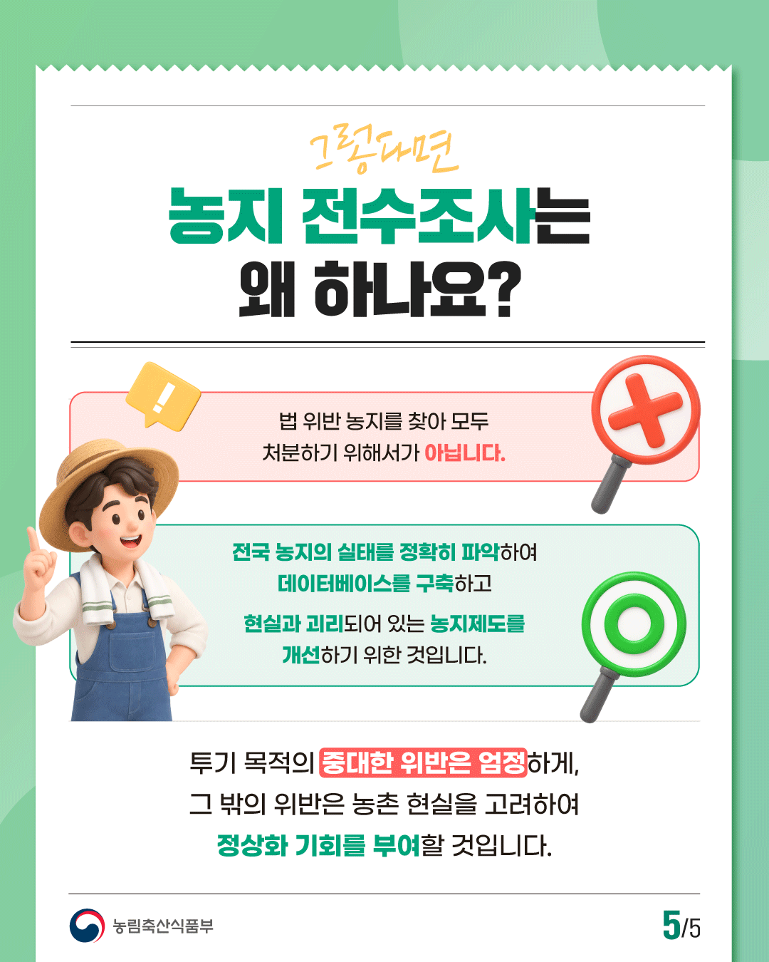 그럼 이번 농지 전수조사는 왜 하나요?  법 위반 농지를 찾아 모두 처분하기 위해서가 아닙니다.  전국 농지의 실태를 정확히 파악하여 데이터베이스를 구축하고 현실과 괴리되어 있는 농지제도를 개선하기 위한 것입니다.  투기 목적의 중대한 위반은 엄정하게, 그 밖의 위반은 농촌 현실을 고려하여 정상화 기회를 부여할 것입니다.  농림축산식품부