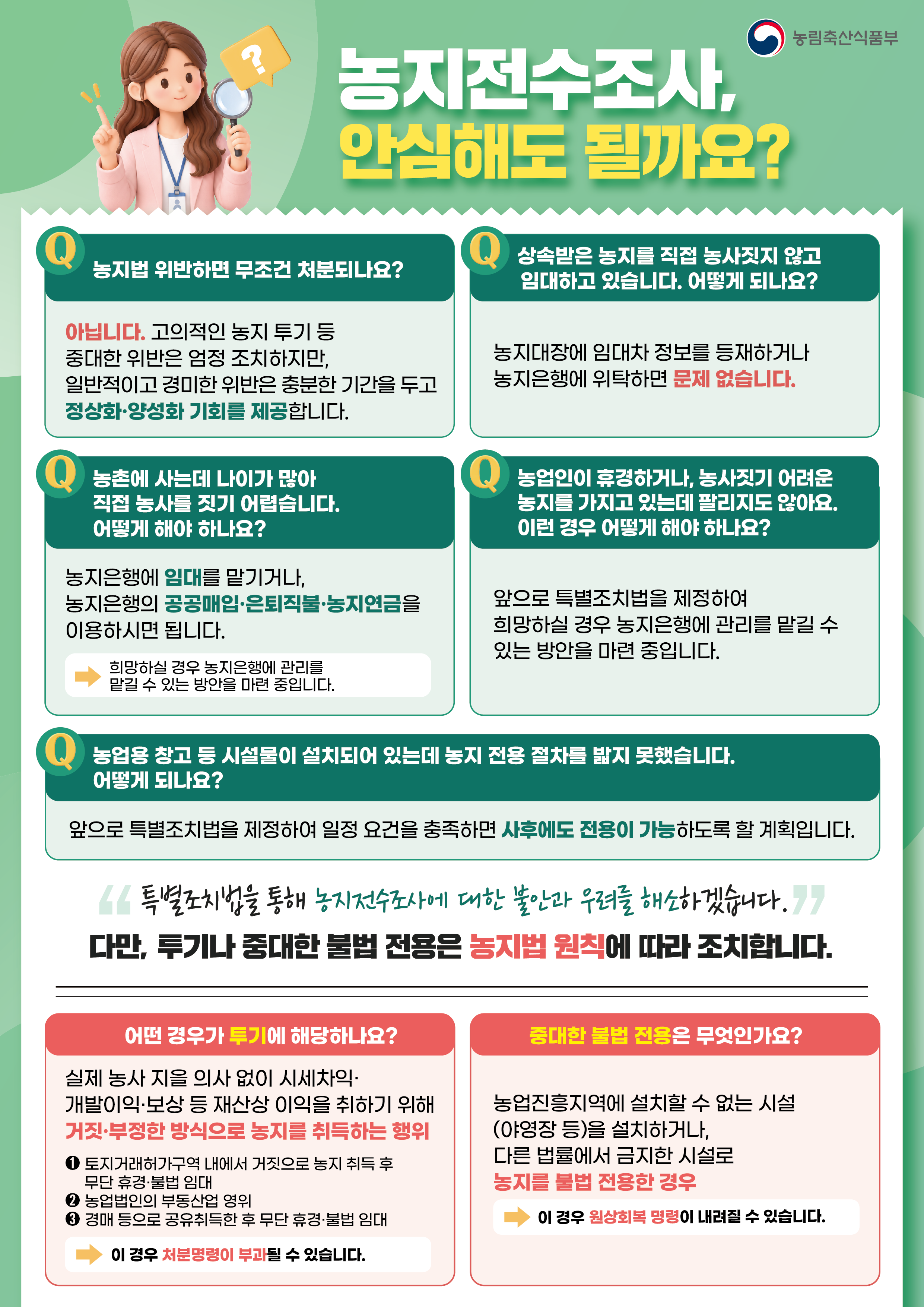 농림축산식품부    농지전수조사,  안심해도 될까요?    Q. 농지법 위반하면 무조건 처분되나요?    아닙니다. 고의적인 농지 투기 등  중대한 위반은 엄정 조치하지만,  일반적이고 경미한 위반은 충분한 기간을 두고  정상화·양성화 기회를 제공합니다.      Q. 상속받은 농지를 직접 농사짓지 않고  임대하고 있습니다. 어떻게 되나요?    농지대장에 임대차 정보를 등재하거나  농지은행에 위탁하면 문제 없습니다.      Q. 농촌에 사는데 나이가 많아  직접 농사를 짓기 어렵습니다.  어떻게 해야 하나요?    농지은행에 임대를 맡기거나,  농지은행의 공공매입·은퇴직불·농지연금을  이용하시면 됩니다.    희망하실 경우 농지은행에 관리를  맡길 수 있는 방안을 마련 중입니다.      Q. 농업인이 휴경하거나, 농사짓기 어려운  농지를 가지고 있는데 팔리지도 않아요.  이런 경우 어떻게 해야 하나요?    앞으로 특별조치법을 제정하여  희망하실 경우 농지은행에 관리를 맡길 수  있는 방안을 마련 중입니다.      Q. 농업용 창고 등 시설물이 설치되어 있는데  농지 전용 절차를 밟지 못했습니다.  어떻게 되나요?    앞으로 특별조치법을 제정하여 일정 요건을 충족하면  사후에도 전용이 가능하도록 할 계획입니다.      "특별조치법을 통해 농지전수조사에 대한 불안과 우려를 해소하겠습니다."    다만, 투기나 중대한 불법 전용은 농지법 원칙에 따라 조치합니다.      어떤 경우가 투기에 해당하나요?    실제 농사 지을 의사 없이 시세차익·  개발이익·보상 등 재산상 이익을 취하기 위해  거짓·부정한 방식으로 농지를 취득하는 행위    ① 토지거래허가구역 내에서 거짓으로 농지 취득 후  무단 휴경·불법 임대    ② 농업법인의 부동산업 영위    ③ 경매 등으로 공유취득한 후 무단 휴경·불법 임대    →이 경우 처분명령이 부과될 수 있습니다.      중대한 불법 전용은 무엇인가요?    농업진흥지역에 설치할 수 없는 시설  (야영장 등)을 설치하거나,  다른 법률에서 금지한 시설로  농지를 불법 전용한 경우    →이 경우 원상회복 명령이 내려질 수 있습니다.