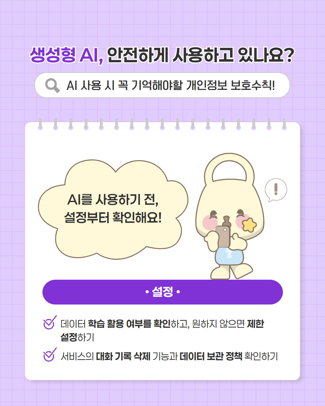 생성형 AI, 안전하게 사용하고 있나요?  AI 사용 시 꼭 기억해야할 개인정보 보호수칙!  AI를 사용하기 전, 설정부터 확인해요!  설정  · 데이터 학습 활용 여부를 확인하고, 원하지 않으면 제한 설정하기 · 서비스의 대화 기록 삭제 기능과 데이터 보관 정책 확인하기
