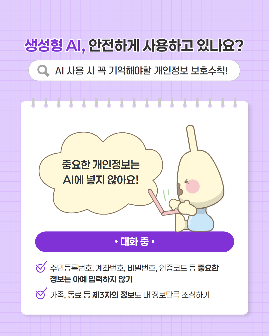 생성형 AI, 안전하게 사용하고 있나요?  AI 사용 시 꼭 기억해야할 개인정보 보호수칙!  중요한 개인정보는 AI에 넣지 않아요!  대화 중  · 주민등록번호, 계좌번호, 비밀번호, 인증코드 등 중요한 정보는 아예 입력하지 않기 · 가족, 동료 등 제3자의 정보도 내 정보만큼 조심하기