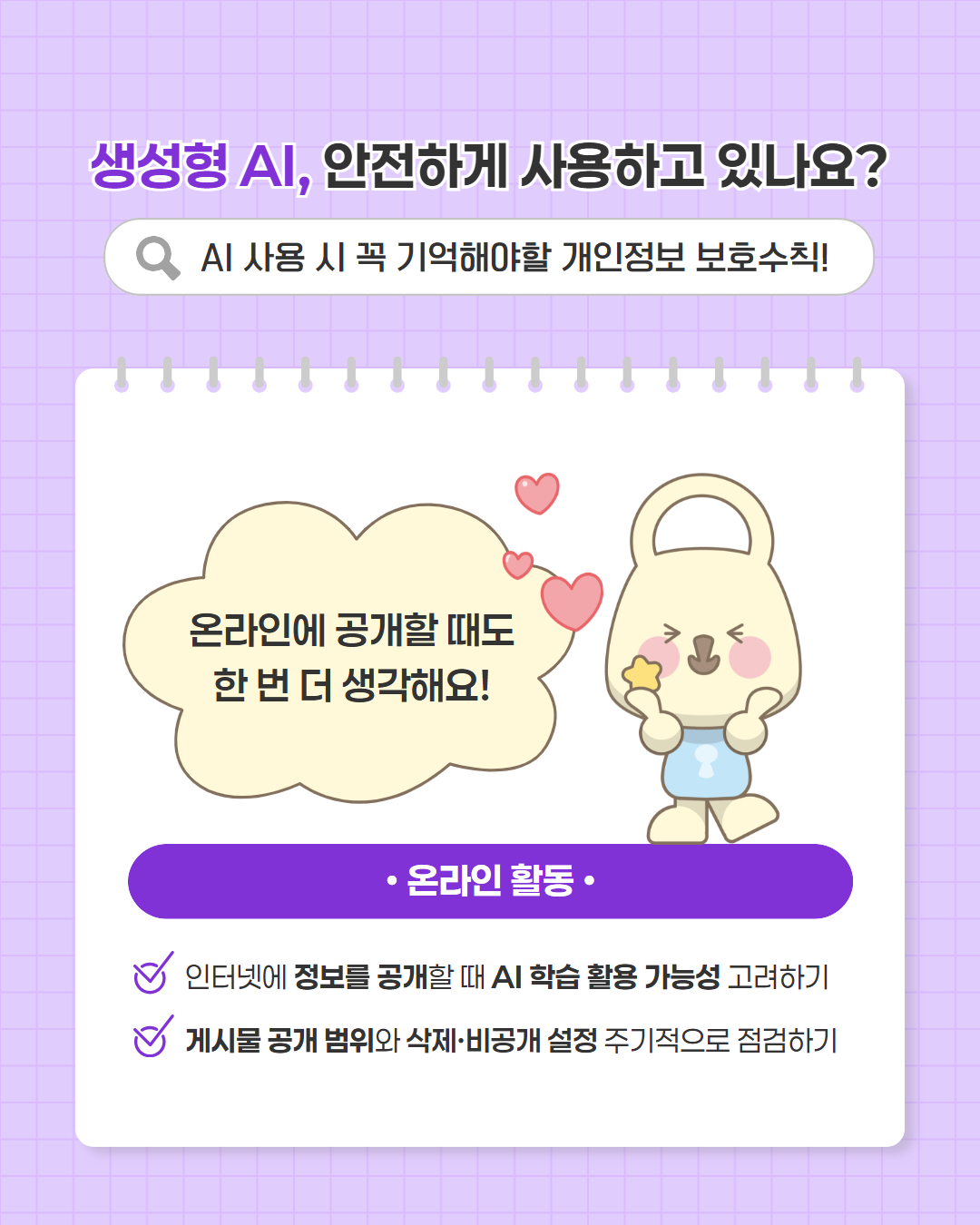 생성형 AI, 안전하게 사용하고 있나요?  AI 사용 시 꼭 기억해야할 개인정보 보호수칙!  온라인에 공개할 때도 한 번 더 생각해요!  온라인 활동  · 인터넷에 정보를 공개할 때 AI 학습 활용 가능성 고려하기 · 게시물 공개 범위와 삭제·비공개 설정 주기적으로 점검하기