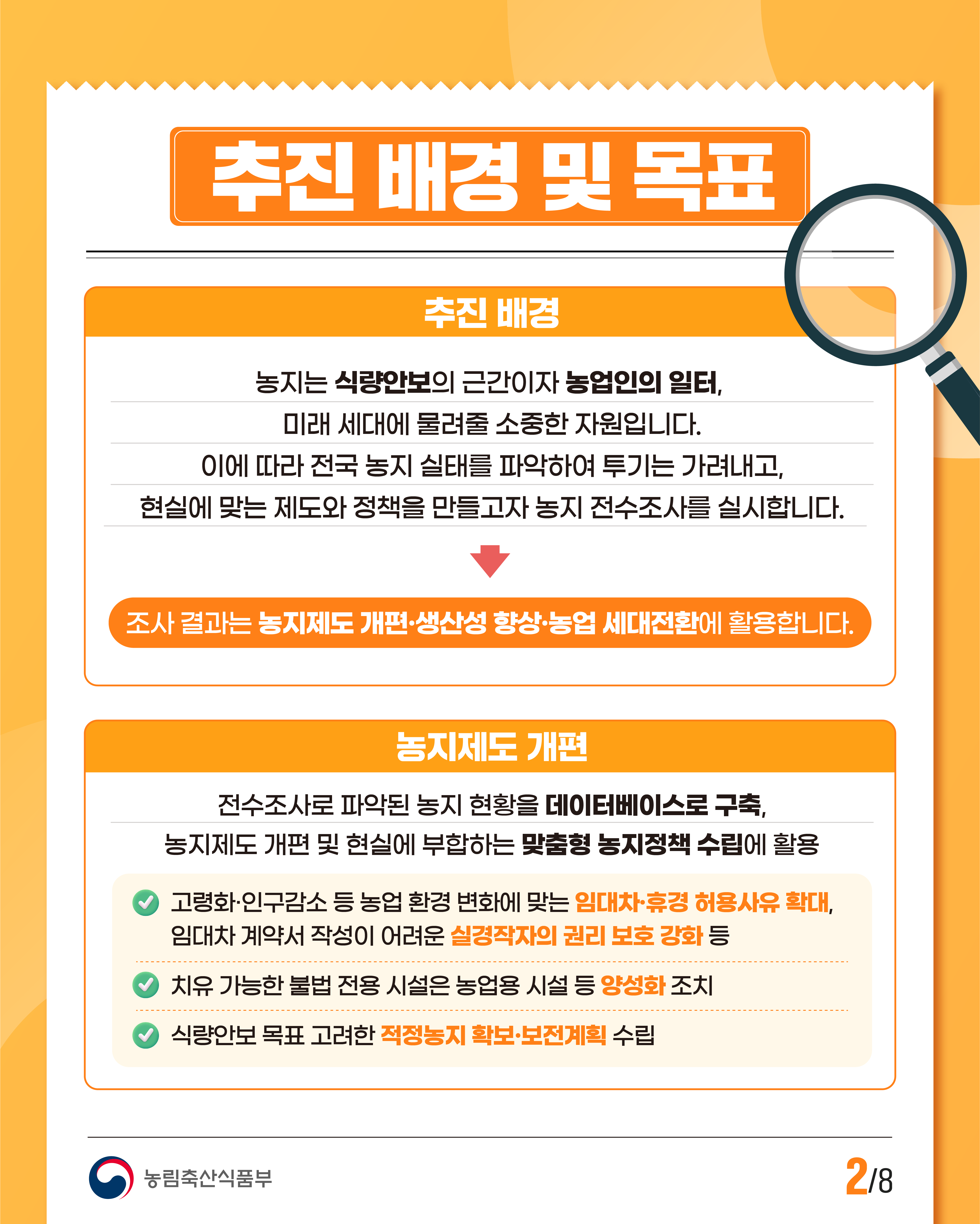 추진 배경 및 목표  추진 배경  농지는 식량안보의 근간이자 농업인의 일터, 미래 세대에 물려줄 소중한 자원입니다. 이에 따라 전국 농지 실태를 파악하여 투기는 가려내고, 현실에 맞는 제도와 정책을 만들고자 농지 전수조사를 실시합니다.  조사 결과는 농지제도 개편·생산성 향상·농업 세대전환에 활용합니다.  농지제도 개편  전수조사로 파악된 농지 현황을 데이터베이스로 구축, 농지제도 개편 및 현실에 부합하는 맞춤형 농지정책 수립에 활용  ＊고령화·인구감소 등 농업 환경 변화에 맞는 임대차·휴경 허용사유 확대, 임대차 계약서 작성이 어려운 실경작자의 권리 보호 강화 등  ＊치유 가능한 불법 전용 시설은 농업용 시설 등 양성화 조치  ＊식량안보 목표 고려한 적정농지 확보·보전계획 수립  농림축산식품부