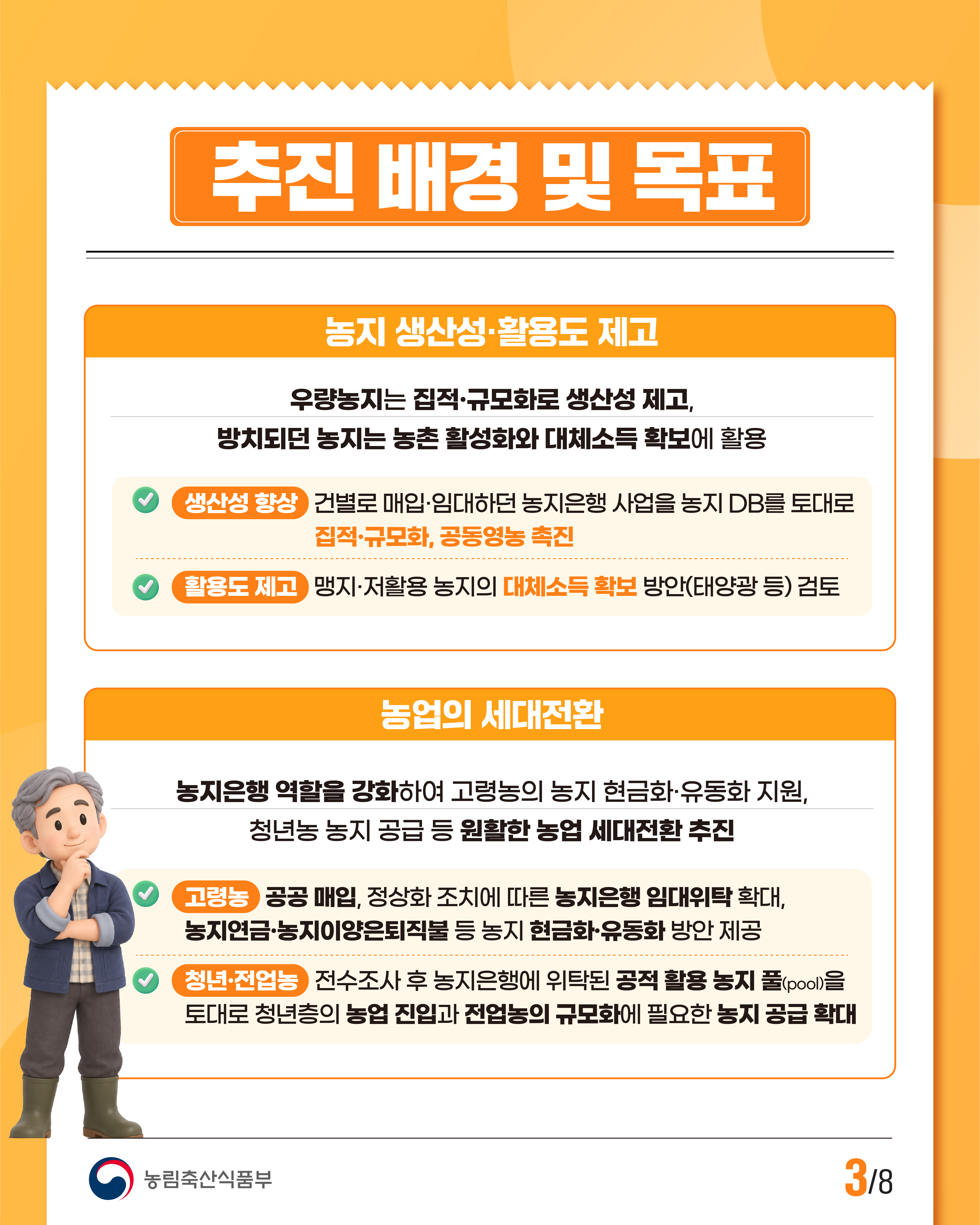 추진 배경 및 목표  농지 생산성·활용도 제고  우량농지는 집적·규모화로 생산성 제고, 방치되던 농지는 농촌 활성화와 대체소득 확보에 활용  ＊생산성 향상 건별로 매입·임대하던 농지은행 사업을 농지 DB를 토대로 집적·규모화, 공동영농 촉진  ＊활용도 제고 맹지·저활용 농지의 대체소득 확보 방안(태양광 등) 검토  농업의 세대전환  농지은행 역할을 강화하여 고령농의 농지 현금화·유동화 지원, 청년농 농지 공급 등 원활한 농업 세대전환 추진  ＊고령농 공공 매입, 정상화 조치에 따른 농지은행 임대위탁 확대, 농지연금·농지이양은퇴직불 등 농지 현금화·유동화 방안 제공  ＊청년·전업농 전수조사 후 농지은행에 위탁된 공적 활용 농지 풀(pool)을 토대로 청년층의 농업 진입과 전업농의 규모화에 필요한 농지 공급 확대  농림축산식품부