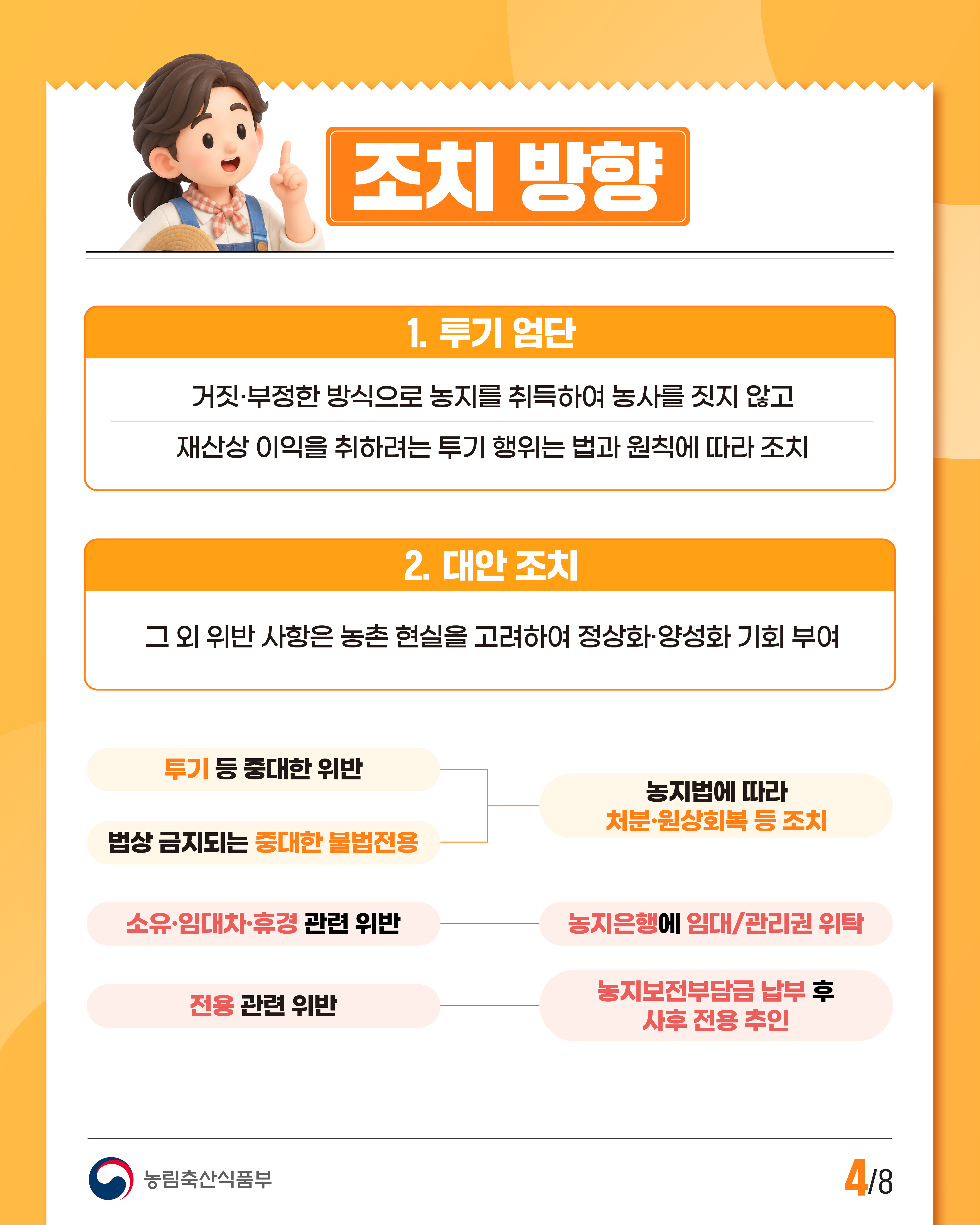 조치 방향  1. 투기 엄단  거짓·부정한 방식으로 농지를 취득하여 농사를 짓지 않고 재산상 이익을 취하려는 투기 행위는 법과 원칙에 따라 조치  2. 대안 조치  그 외 위반 사항은 농촌 현실을 고려하여 정상화·양성화 기회 부여  투기 등 중대한 위반 법상 금지되는 중대한 불법전용 →농지법에 따라 처분·원상회복 등 조치  소유·임대차·휴경 관련 위반 →농지은행에 임대/관리권 위탁  전용 관련 위반 →농지보전부담금 납부 후 사후 전용 추진  농림축산식품부