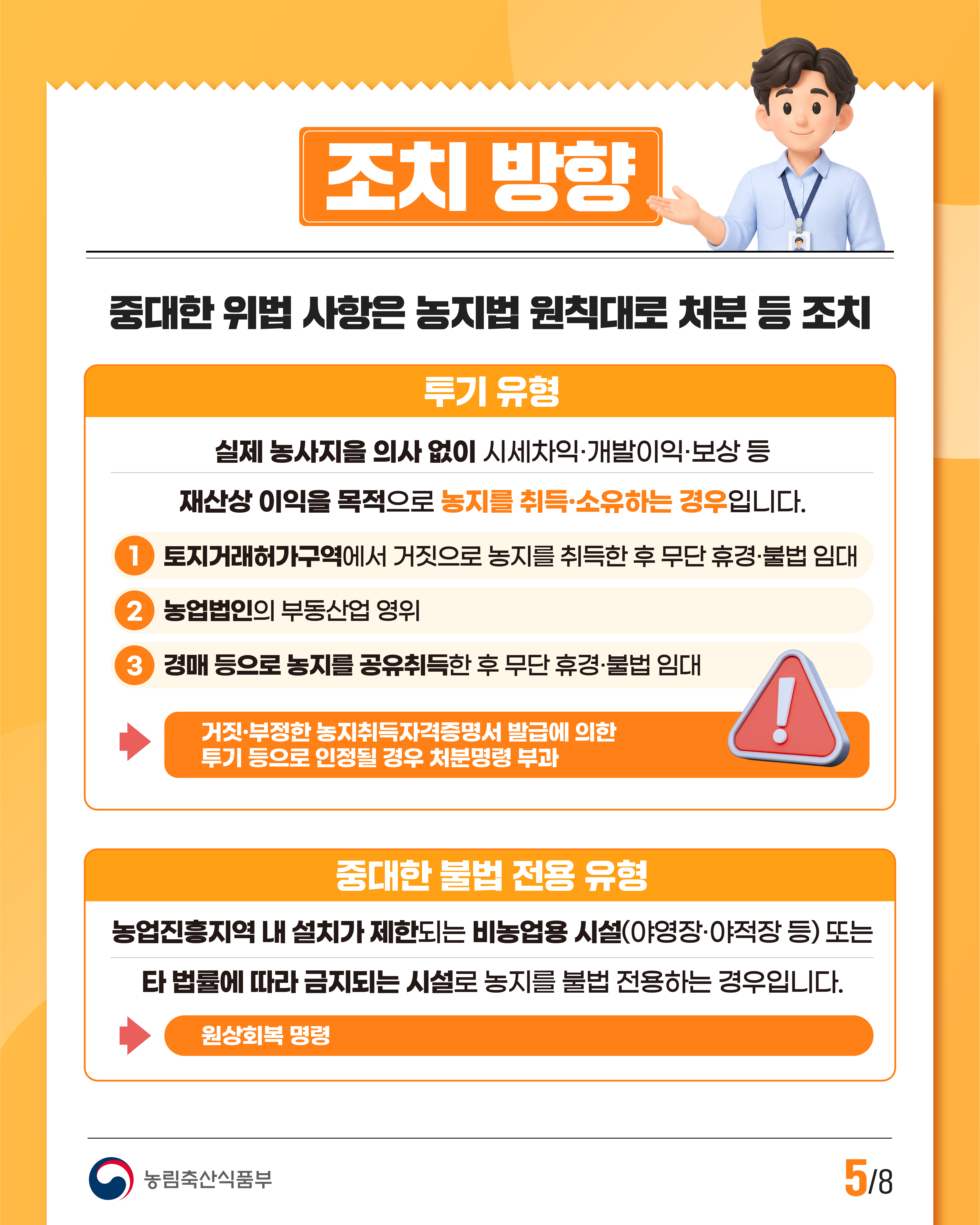 조치 방향  중대한 위법 사항은 농지법 원칙대로 처분 등 조치  투기 유형  실제 농사지을 의사 없이 시세차익·개발이익·보상 등 재산상 이익을 목적으로 농지를 취득·소유하는 경우입니다.  1. 토지거래허가구역에서 거짓으로 농지를 취득한 후 무단 휴경·불법 임대 2. 농업법인의 부동산업 영위 3. 경매 등으로 농지를 공유취득한 후 무단 휴경·불법 임대  →거짓·부정한 농지취득자격증명서 발급에 의한 투기 등으로 인정될 경우 처분명령 부과  중대한 불법 전용 유형  농업진흥지역 내 설치가 제한되는 비농업용 시설(야영장·야적장 등) 또는 타 법률에 따라 금지되는 시설로 농지를 불법 전용하는 경우입니다.  →원상회복 명령  농림축산식품부