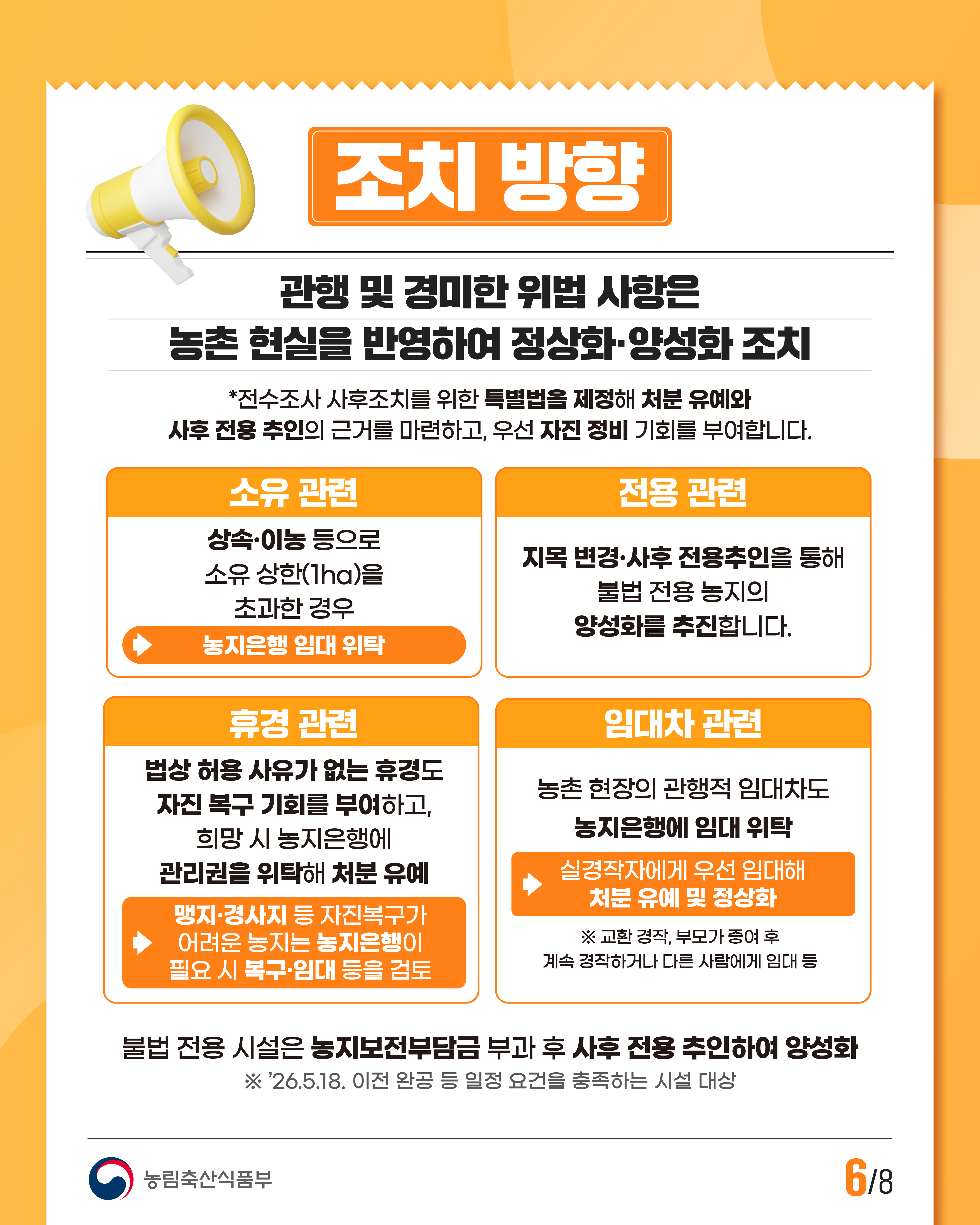 조치 방향  관행 및 경미한 위반 사항은 농촌 현실을 반영하여 정상화·양성화 조치  *전수조사 사후조치를 위한 특별법을 제정해 처분 유예와 사후 전용 추인의 근거를 마련하고, 우선 자진 정비 기회를 부여합니다.  소유 관련  상속·이농 등으로 소유 상한(1ha)을 초과한 경우  →농지은행 임대 위탁  전용 관련  지목 변경·사후 전용추인을 통해 불법 전용 농지의 양성화를 추진합니다.  휴경 관련  법상 허용 사유가 없는 휴경도 자진 복구 기회를 부여하고, 희망 시 농지은행에 관리권을 위탁해 처분 유예  →맹지·경사지 등 자진복구가 어려운 농지는 농지은행이 필요 시 복구·임대 등을 검토  임대차 관련  농촌 현장의 관행적 임대차도 농지은행에 임대 위탁  →실경작자에게 우선 임대해 처분 유예 및 정상화  ※ 교환 경작, 부모가 증여 후 계속 경작하거나 다른 사람에게 임대 등  불법 전용 시설은 농지보전부담금 부과 후 사후 전용 추인하여 양성화  ※ ’26.5.18. 이전 완공 등 일정 요건을 충족하는 시설 대상  농림축산식품부