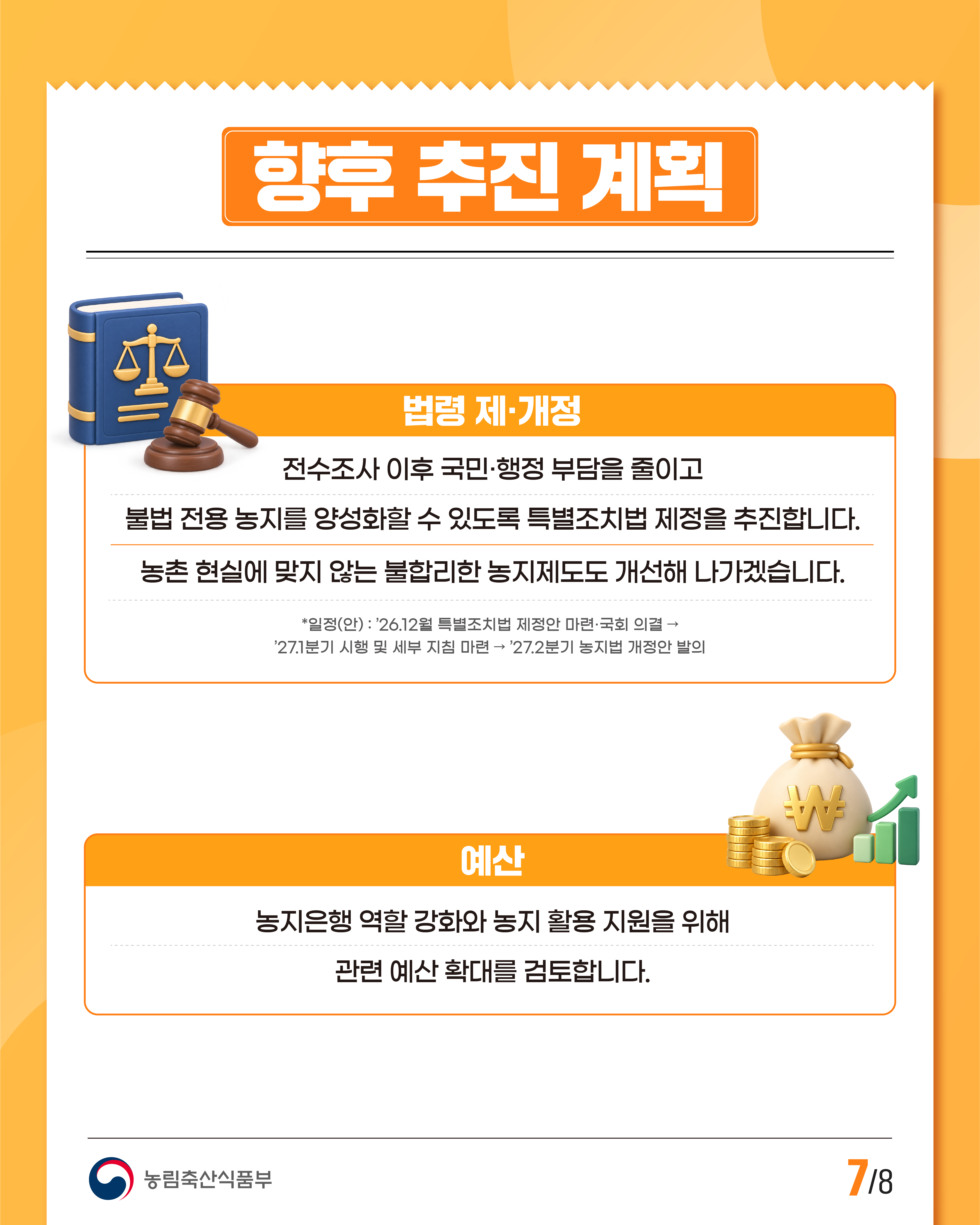 향후 추진 계획  법령 제·개정  전수조사 이후 국민·행정 부담을 줄이고 불법 전용 농지를 양성화할 수 있도록 특별조치법 제정을 추진합니다.  농촌 현실에 맞지 않는 불합리한 농지제도도 개선해 나가겠습니다.  *일정(안) : ’26.12월 특별조치법 제정안 마련·국회 의결 → ’27.1분기 시행 및 세부 지침 마련 → ’27.2분기 농지법 개정안 발의  예산  농지은행 역할 강화와 농지 활용 지원을 위해 관련 예산 확대를 검토합니다.  농림축산식품부