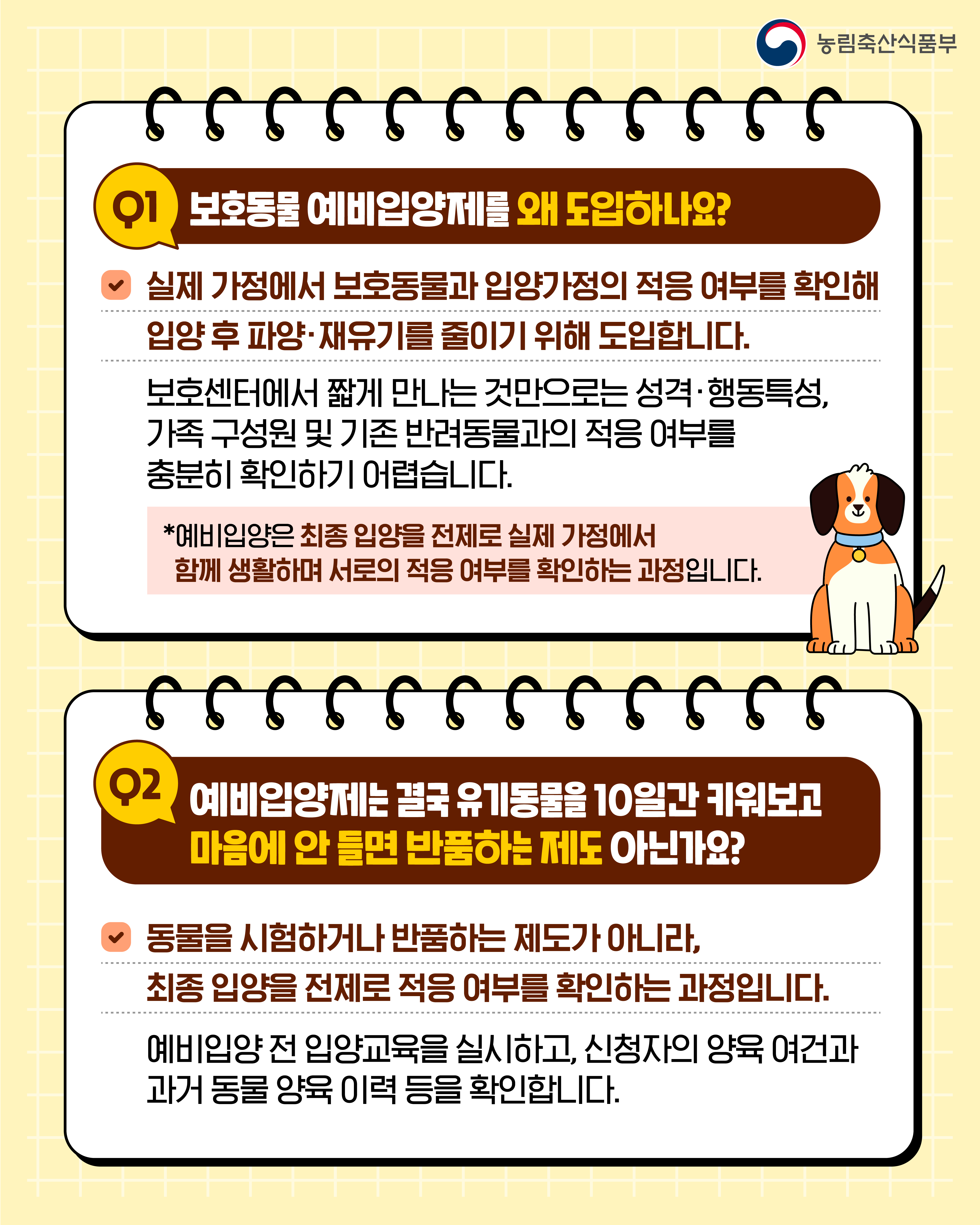 농림축산식품부  Q1 보호동물 예비입양제를 왜 도입하나요?  실제 가정에서 보호동물과 입양가정의 적응 여부를 확인해 입양 후 파양·재유기를 줄이기 위해 도입합니다.  보호센터에서 짧게 만나는 것만으로는 성격·행동특성, 가족 구성원 및 기존 반려동물과의 적응 여부를 충분히 확인하기 어렵습니다.  *예비입양은 최종 입양을 전제로 실제 가정에서 함께 생활하며 서로의 적응 여부를 확인하는 과정입니다.  Q2 예비입양제는 결국 유기동물을 10일간 키워보고 마음에 안 들면 반품하는 제도 아닌가요?  동물을 시험하거나 반품하는 제도가 아니라, 최종 입양을 전제로 적응 여부를 확인하는 과정입니다.  예비입양 전 입양교육을 실시하고, 신청자의 양육 여건과 과거 동물 양육 이력 등을 확인합니다.