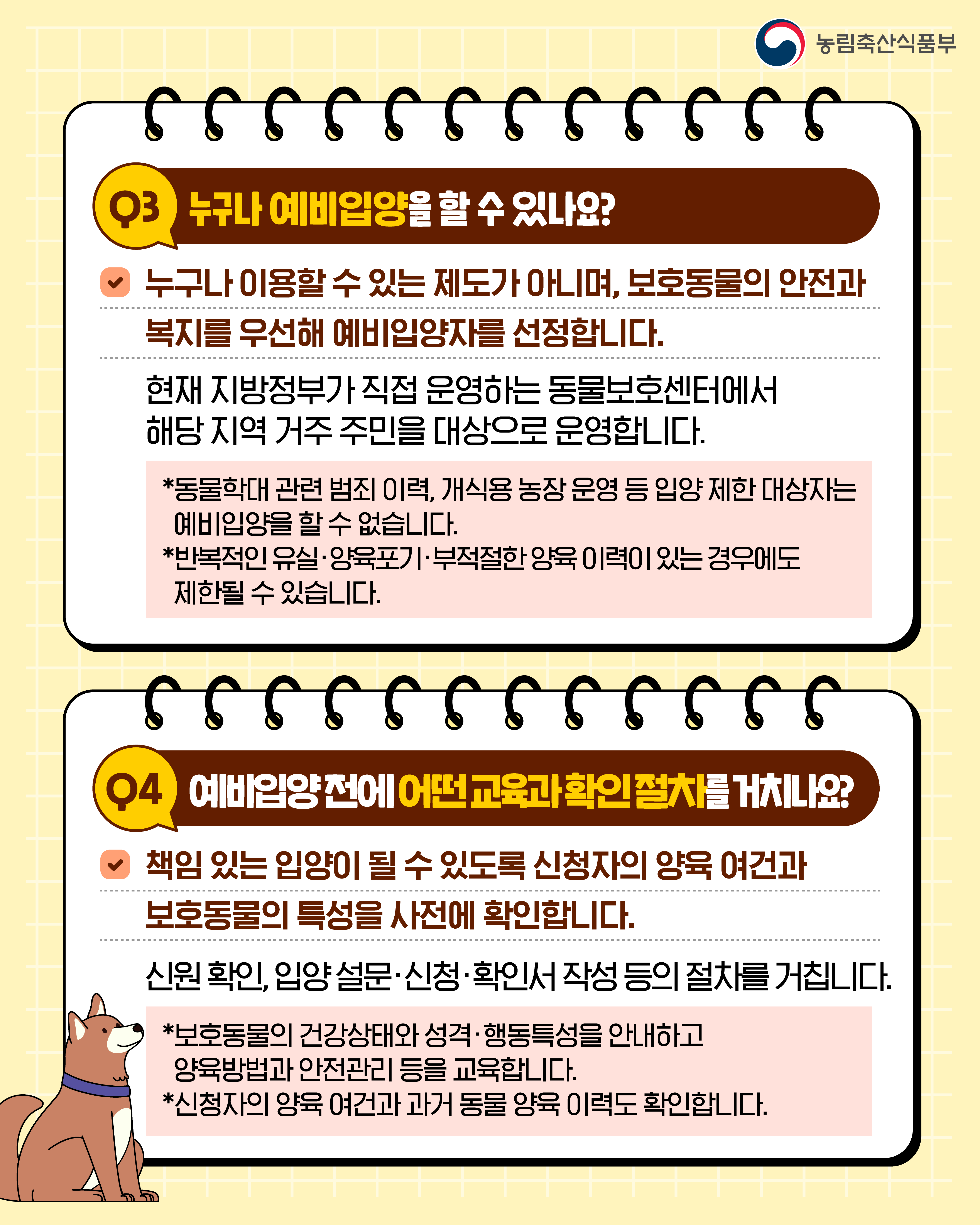 농림축산식품부  Q3 누구나 예비입양을 할 수 있나요?  누구나 이용할 수 있는 제도가 아니며, 보호동물의 안전과 복지를 우선해 예비입양자를 선정합니다.  현재 지방정부가 직접 운영하는 동물보호센터에서 해당 지역 거주 주민을 대상으로 운영합니다.  *동물학대 관련 범죄 이력, 개식용 농장 운영 등 입양 제한 대상자는 예비입양을 할 수 없습니다. *반복적인 유실·양육포기·부적절한 양육 이력이 있는 경우에도 제한될 수 있습니다.  Q4 예비입양 전에 어떤 교육과 확인절차를 거치나요?  책임 있는 입양이 될 수 있도록 신청자의 양육 여건과 보호동물의 특성을 사전에 확인합니다.  신원 확인, 입양 설문·신청·확인서 작성 등의 절차를 거칩니다.  *보호동물의 건강상태와 성격·행동특성을 안내하고 양육방법과 안전관리 등을 교육합니다. *신청자의 양육 여건과 과거 동물 양육 이력도 확인합니다.