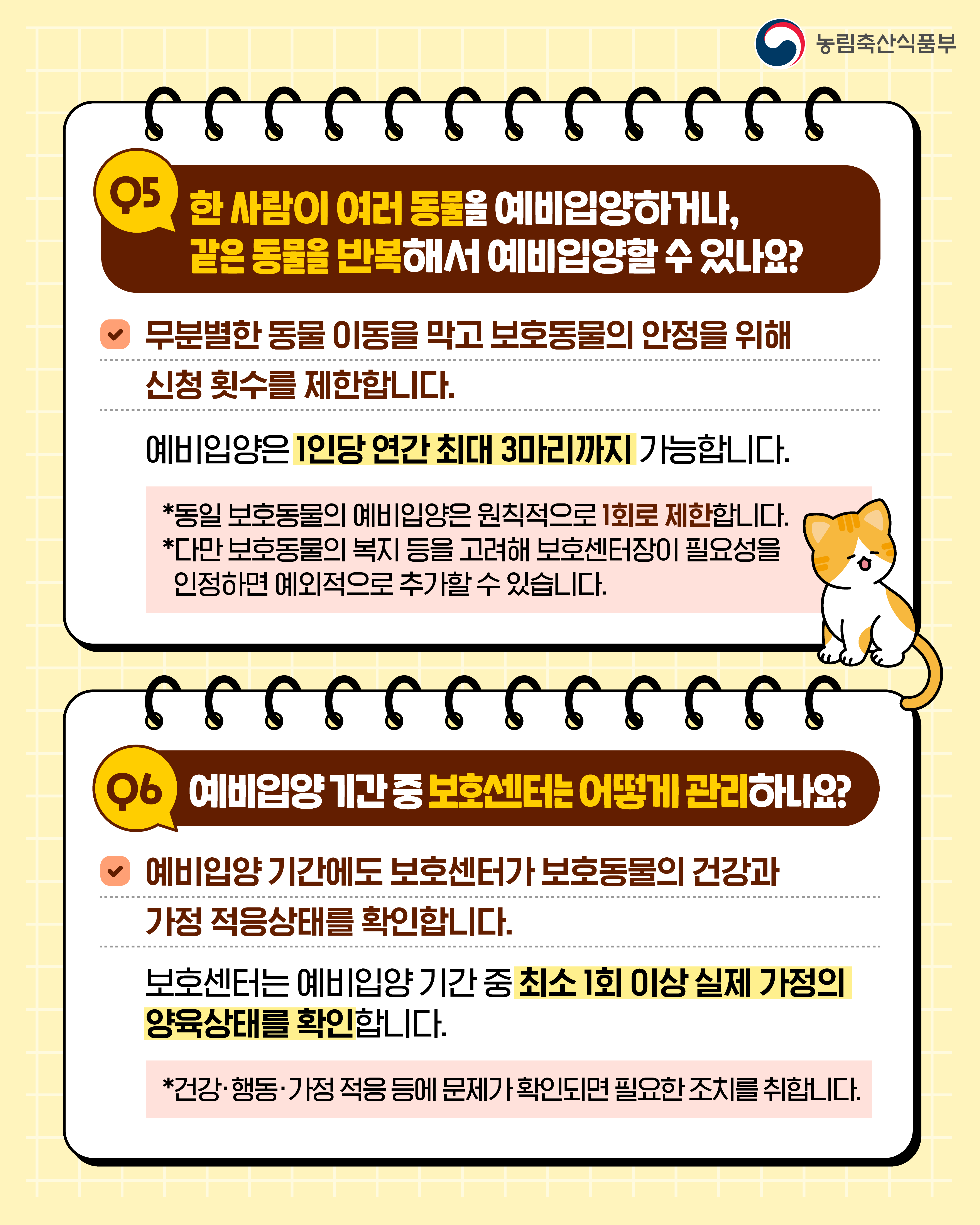 농림축산식품부  Q5 한 사람이 여러 동물을 예비입양하거나, 같은 동물을 반복해서 예비입양할 수 있나요?  무분별한 동물 이동을 막고 보호동물의 안정을 위해 신청 횟수를 제한합니다.  예비입양은 1인당 연간 최대 3마리까지 가능합니다.  *동일 보호동물의 예비입양은 원칙적으로 1회로 제한합니다. *다만 보호동물의 복지 등을 고려해 보호센터장이 필요성을 인정하면 예외적으로 추가할 수 있습니다.  Q6 예비입양 기간 중 보호센터는 어떻게 관리하나요?  예비입양 기간에도 보호센터가 보호동물의 건강과 가정 적응상태를 확인합니다.  보호센터는 예비입양 기간 중 최소 1회 이상 실제 가정의 양육상태를 확인합니다.  *건강·행동·가정 적응 등에 문제가 확인되면 필요한 조치를 취합니다.