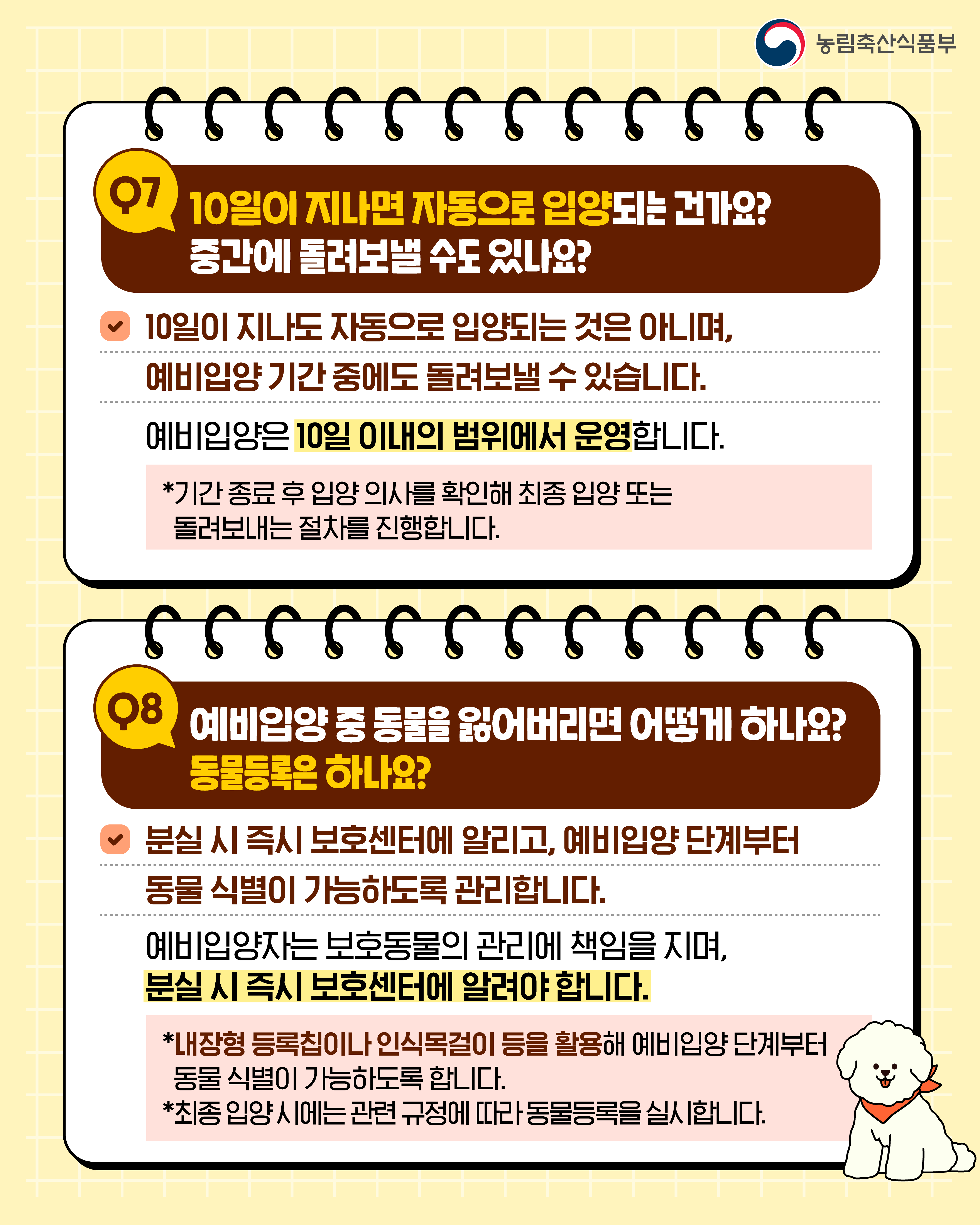 농림축산식품부  Q7 10일이 지나면 자동으로 입양되는 건가요? 중간에 돌려보낼 수도 있나요?  10일이 지나도 자동으로 입양되는 것은 아니며, 예비입양 기간 중에도 돌려보낼 수 있습니다.  예비입양은 10일 이내의 범위에서 운영합니다.  *기간 종료 후 입양 의사를 확인해 최종 입양 또는 돌려보내는 절차를 진행합니다.  Q8 예비입양 중 동물을 잃어버리면 어떻게 하나요? 동물등록은 하나요?  분실 시 즉시 보호센터에 알리고, 예비입양 단계부터 동물 식별이 가능하도록 관리합니다.  예비입양자는 보호동물의 관리에 책임을 지며, 분실 시 즉시 보호센터에 알려야 합니다.  *내장형 등록칩이나 인식목걸이 등을 활용해 예비입양 단계부터 동물 식별이 가능하도록 합니다. *최종 입양 시에는 관련 규정에 따라 동물등록을 실시합니다.