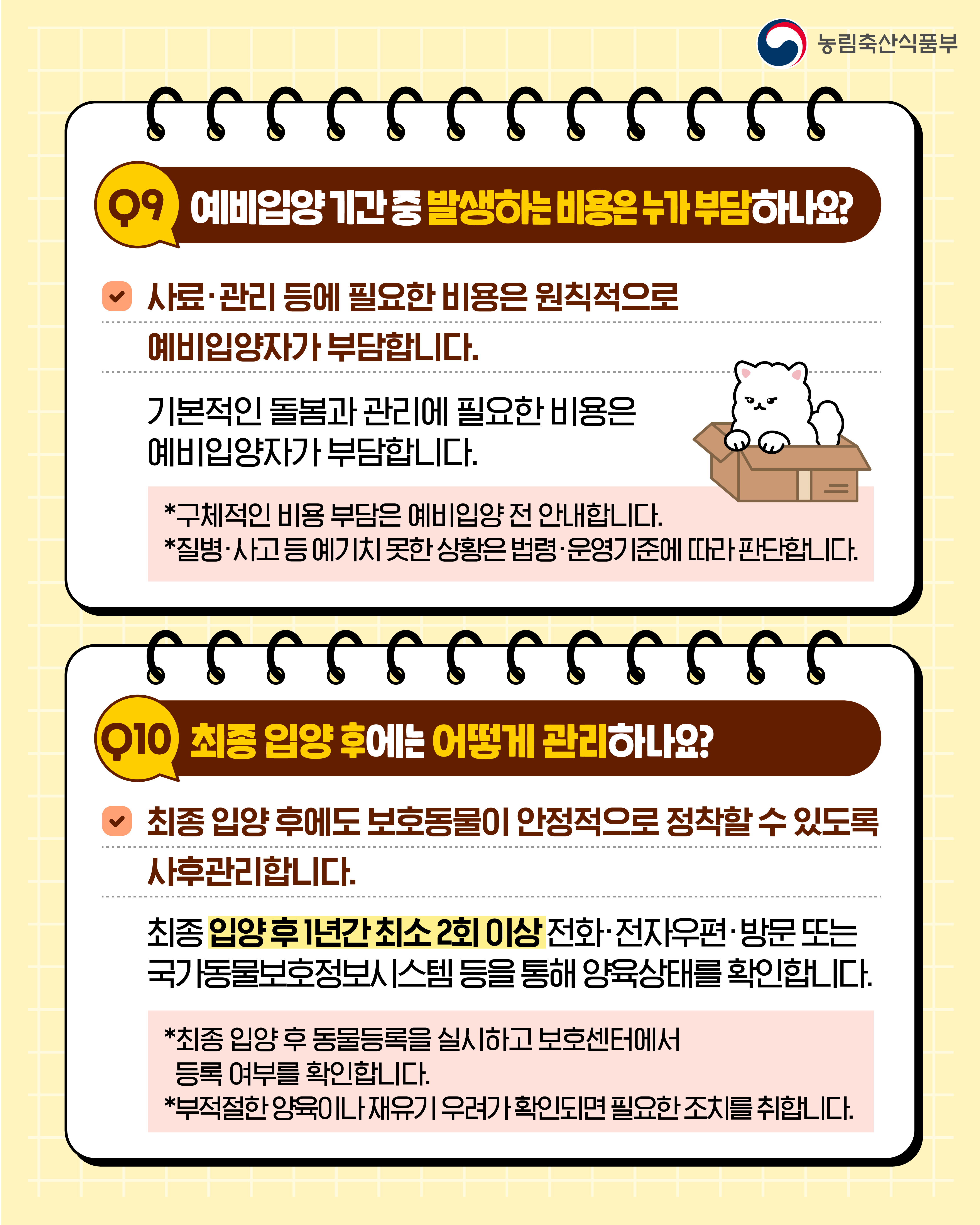 농림축산식품부  Q9 예비입양 기간 중 발생하는 비용은 누가 부담하나요?  사료·관리 등에 필요한 비용은 원칙적으로 예비입양자가 부담합니다.  기본적인 돌봄과 관리에 필요한 비용은 예비입양자가 부담합니다.  *구체적인 비용 부담은 예비입양 전 안내합니다. *질병·사고 등 예기치 못한 상황은 법령·운영기준에 따라 판단합니다.  Q10 최종 입양 후에는 어떻게 관리하나요?  최종 입양 후에도 보호동물이 안정적으로 정착할 수 있도록 사후관리합니다.  최종 입양 후 1년간 최소 2회 이상 전화·전자우편·방문 또는 국가동물보호정보시스템 등을 통해 양육상태를 확인합니다.  *최종 입양 후 동물등록을 실시하고 보호센터에서 등록 여부를 확인합니다. *부적절한 양육이나 재유기 우려가 확인되면 필요한 조치를 취합니다.
