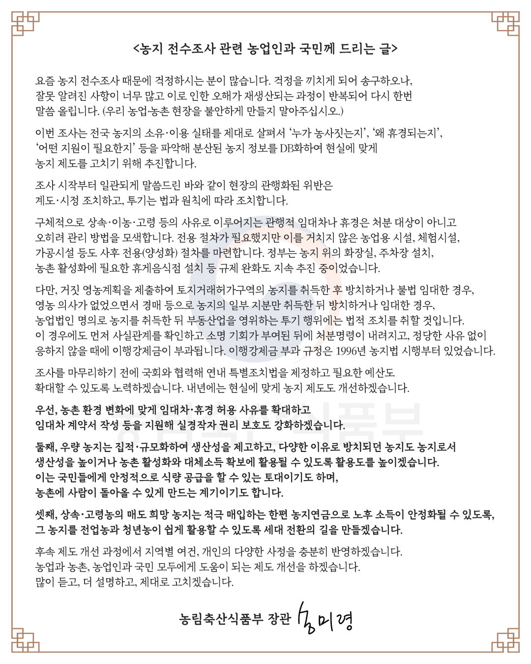 농지 전수조사 관련 농업인과 국민께 드리는 글  요즘 농지 전수조사 때문에 걱정하시는 분이 많습니다. 걱정을 끼치게 되어 송구하오나, 잘못 알려진 사항이 너무 많고 이로 인한 오해가 재생산되는 과정이 반복되어 다시 한번 말씀 올립니다. (우리 농업·농촌 현장을 불안하게 만들지 말아주십시오.)  이번 조사는 전국 농지의 소유·이용 실태를 제대로 살펴서 ‘누가 농사짓는지’, ‘왜 휴경되는지’, ‘어떤 지원이 필요한지’ 등을 파악해 분산된 농지 정보를 DB화하여 현실에 맞게 농지 제도를 고치기 위해 추진합니다.  조사 시작부터 일관되게 말씀드린 바와 같이 현장의 관행화된 위반은 계도·시정 조치하고, 투기는 법과 원칙에 따라 조치합니다.  구체적으로 상속·이농·고령 등의 사유로 이루어지는 관행적 임대차나 휴경은 처분 대상이 아니고 오히려 관리 방법을 모색합니다. 전용 절차가 필요했지만 이를 거치지 않은 농업용 시설, 체험시설, 가공시설 등도 사후 전용(양성화) 절차를 마련합니다. 정부는 농지 위의 화장실, 주차장 설치, 농촌 활성화에 필요한 휴게음식점 설치 등 규제 완화도 지속 추진 중이었습니다.  다만, 거짓 영농계획을 제출하여 토지거래허가구역의 농지를 취득한 후 방치하거나 불법 임대한 경우, 영농 의사가 없었으면서 경매 등으로 농지의 일부 지분만 취득한 뒤 방치하거나 임대한 경우, 농업법인 명의로 농지를 취득한 뒤 부동산업을 영위하는 투기 행위에는 법적 조치를 취할 것입니다. 이 경우에도 먼저 사실관계를 확인하고 소명 기회가 부여된 뒤에 처분명령이 내려지고, 정당한 사유 없이 응하지 않을 때에 이행강제금이 부과됩니다. 이행강제금 부과 규정은 1996년 농지법 시행부터 있었습니다.  조사를 마무리하기 전에 국회와 협력해 연내 특별조치법을 제정하고 필요한 예산도 확대할 수 있도록 노력하겠습니다. 내년에는 현실에 맞게 농지 제도도 개선하겠습니다.  우선, 농촌 환경 변화에 맞게 임대차·휴경 허용 사유를 확대하고 임대차 계약서 작성 등을 지원해 실경작자 권리 보호도 강화하겠습니다.  둘째, 우량 농지는 집적·규모화하여 생산성을 제고하고, 다양한 이유로 방치되던 농지도 농지로서 생산성을 높이거나 농촌 활성화와 대체소득 확보에 활용될 수 있도록 활용도를 높이겠습니다. 이는 국민들에게 안정적으로 식량 공급을 할 수 있는 토대이기도 하며, 농촌에 사람이 돌아올 수 있게 만드는 계기이기도 합니다.  셋째, 상속·고령농의 매도 희망 농지는 적극 매입하는 한편 농지연금으로 노후 소득이 안정화될 수 있도록, 그 농지를 전업농과 청년농이 쉽게 활용할 수 있도록 세대 전환의 길을 만들겠습니다.  후속 제도 개선 과정에서 지역별 여건, 개인의 다양한 사정을 충분히 반영하겠습니다. 농업과 농촌, 농업인과 국민 모두에게 도움이 되는 제도 개선을 하겠습니다. 많이 듣고, 더 설명하고, 제대로 고치겠습니다.  농림축산식품부 장관 송미령