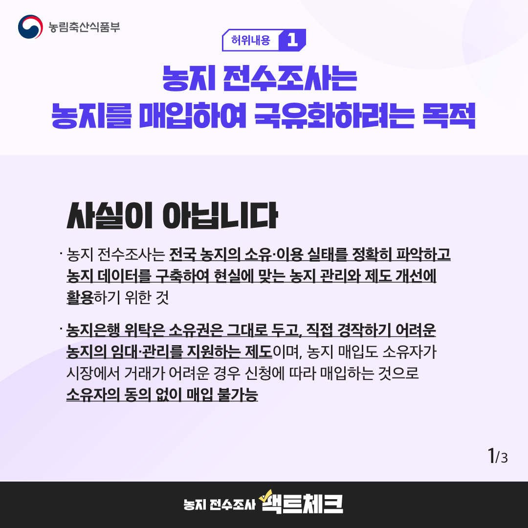 농림축산식품부  허위내용 1  농지 전수조사는 농지를 매입하여 국유화하려는 목적  사실이 아닙니다  · 농지 전수조사는 전국 농지의 소유·이용 실태를 정확히 파악하고 농지 데이터를 구축하여 현실에 맞는 농지 관리와 제도 개선에 활용하기 위한 것  · 농지은행 위탁은 소유권은 그대로 두고, 직접 경작하기 어려운 농지의 임대·관리를 지원하는 제도이며, 농지 매입도 소유자가 시장에서 거래가 어려운 경우 신청에 따라 매입하는 것으로 소유자의 동의 없이 매입 불가능  1/3  농지 전수조사 팩트체크