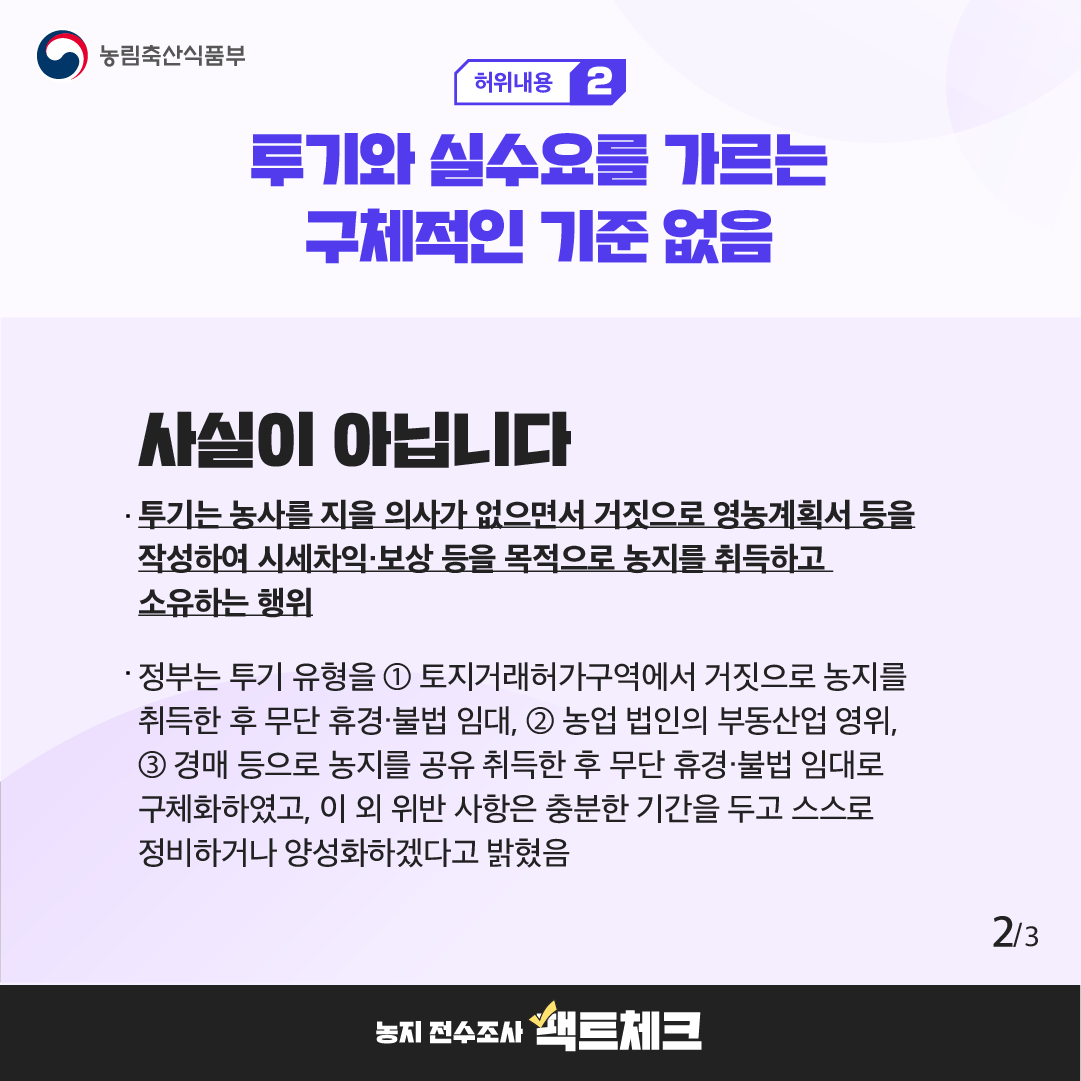 농림축산식품부  허위내용 2  투기와 실수요를 가르는 구체적인 기준 없음  사실이 아닙니다  · 투기는 농사를 지을 의사가 없으면서 거짓으로 영농계획서 등을 작성하여 시세차익·보상 등을 목적으로 농지를 취득하고 소유하는 행위  · 정부는 투기 유형을 ① 토지거래허가구역에서 거짓으로 농지를 취득한 후 무단 휴경·불법 임대, ② 농업 법인의 부동산업 영위, ③ 경매 등으로 농지를 공유 취득한 후 무단 휴경·불법 임대로 구체화하였고, 이 외 위반 사항은 충분한 기간을 두고 스스로 정비하거나 양성화하겠다고 밝혔음  2/3  농지 전수조사 팩트체크