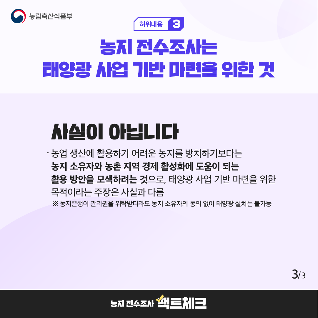 농림축산식품부  허위내용 3  농지 전수조사는 태양광 사업 기반 마련을 위한 것  사실이 아닙니다  · 농업 생산에 활용하기 어려운 농지를 방치하기보다는 농지 소유자와 농촌 지역 경제 활성화에 도움이 되는 활용 방안을 모색하려는 것으로, 태양광 사업 기반 마련을 위한 목적이라는 주장은 사실과 다름  ※ 농지은행이 관리권을 위탁받더라도 농지 소유자의 동의 없이 태양광 설치는 불가능  3/3  농지 전수조사 팩트체크