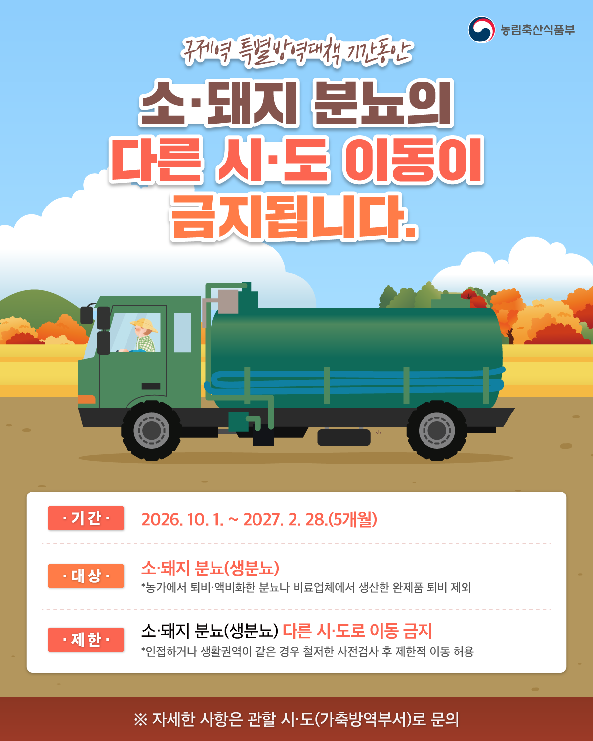 농림축산식품부  구제역 특별방역대책 기간동안  소·돼지 분뇨의 다른 시·도 이동이 금지됩니다.  기간 2026. 10. 1. ~ 2027. 2. 28.(5개월)  대상 소·돼지 분뇨(생분뇨) *농가에서 퇴비·액비화한 분뇨나 비료업체에서 생산한 완제품 퇴비 제외  제한 소·돼지 분뇨(생분뇨) 다른 시·도로 이동 금지 *인접하거나 생활권역이 같은 경우 철저한 사전검사 후 제한적 이동 허용  ※ 자세한 사항은 관할 시·도(가축방역부서)로 문의