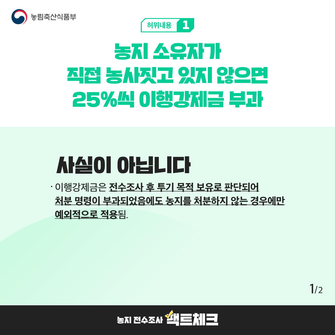농림축산식품부  허위내용 1  농지 소유자가 직접 농사짓고 있지 않으면 25%씩 이행강제금 부과  사실이 아닙니다  · 이행강제금은 전수조사 후 투기 목적 보유로 판단되어 처분 명령이 부과되었음에도 농지를 처분하지 않는 경우에만 예외적으로 적용됨.  1/2  농지 전수조사 팩트체크