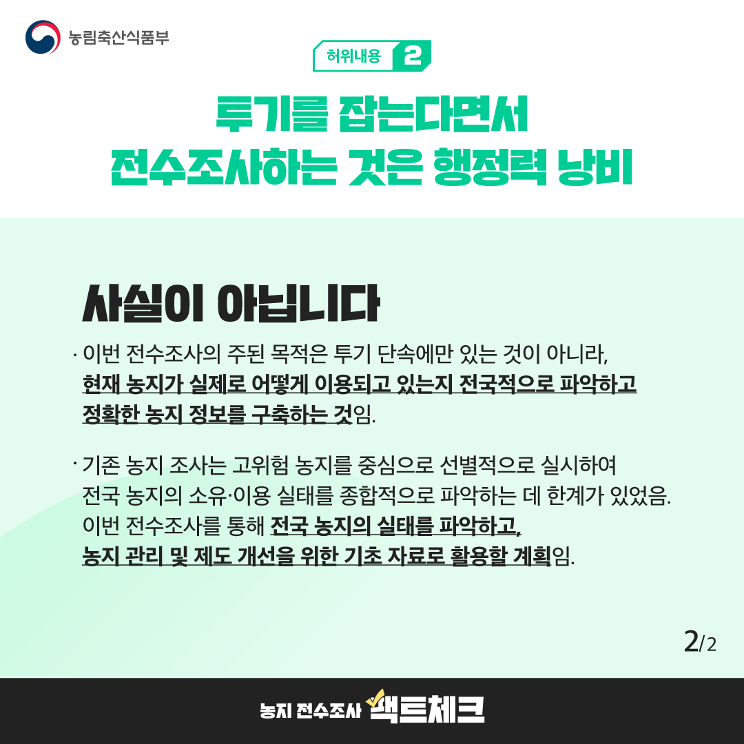 농림축산식품부  허위내용 2  투기를 잡는다면서 전수조사하는 것은 행정력 낭비  사실이 아닙니다  · 이번 전수조사의 주된 목적은 투기 단속에만 있는 것이 아니라, 현재 농지가 실제로 어떻게 이용되고 있는지 전국적으로 파악하고 정확한 농지 정보를 구축하는 것임.  · 기존 농지 조사는 고위험 농지를 중심으로 선별적으로 실시하여 전국 농지의 소유·이용 실태를 종합적으로 파악하는 데 한계가 있었음. 이번 전수조사를 통해 전국 농지의 실태를 파악하고, 농지 관리 및 제도 개선을 위한 기초 자료로 활용할 계획임.  2/2  농지 전수조사 팩트체크